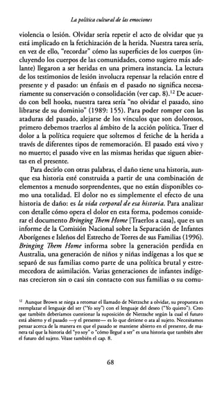 Lapolítica culturalde las emociones
violencia o lesión. Olvidar sería repetir el acto de olvidar que ya
está implicado en la fetichización de la herida. Nuestra tarea sería,
en vez de ello, "recordar" cómo las superficies de los cuerpos (in­
cluyendo los cuerpos de las comunidades, como sugiero más ade­
lante) llegaron a ser heridas en una primera instancia. La lectura
de los testimonios de lesión involucra repensar la relación entre el
presente y el pasado: un énfasis en el pasado no significa necesa­
riamente su conservación o consolidación (ver cap. 8).12 De acuer­
do con bell hooks, nuestra tarea sería "no olvidar el pasado, sino
librarse de su dominio" (1 989: 1 55). Para poder romper con las
ataduras del pasado, alejarse de los vínculos que son dolorosos,
primero debemos traerlos al ámbito de la acción política. Traer el
dolor a la política requiere que soltemos el fetiche de la herida a
través de diferentes tipos de rememoración. El pasado está vivo y
no muerto; el pasado vive en las mismas heridas que siguen abier­
tas en el presente.
Para decirlo con otras palabras, el daño tiene una historia, aun­
que esa historia esté construida a partir de una combinación de
elementos a menudo sorprendentes, que no están disponibles co­
mo una totalidad. El dolor no es simplemente el efecto de una
historia de daño: es la vida corporal de esa historia. Para analizar
con detalle cómo opera el dolor en esta forma, podemos conside­
rar el documento Bringing Them Home [Traerlos a casa], que es un
informe de la Comisión Nacional sobre la Separación de Infantes
Aborígenes e Isleños del Estrecho de Torres de sus Familias (1996).
Bringing Them Home informa sobre la generación perdida en
Australia, una generación de niños y niñas indígenas a los que se
separó de sus familias como parte de una política brutal y estre­
mecedora de asimilación. Varias generaciones de infantes indíge­
nas crecieron sin o casi sin contacto con sus familias o su comu-
12
Aunque Brown se niega a retomar el llamado de Nietzsche a olvidar, su propuesta es
reemplazar el lenguaje del ser ("Yo soy") con el lenguaje del deseo ("Yo quiero"). Creo
que también deberíamos cuestionar la suposición de Nietzsche según la cual el futuro
está abierto y el pasado -y el presente- es lo que detiene o ata al sujeto. Necesitamos
pensar acerca de la manera en que el pasado se mantiene abierto en el presente, de ma­
nera tal que la historia del "yo soy" o "cómo llegué a ser" es una historia que también abre
el futuro del sujeto. Véase también el cap. 8.
68
 