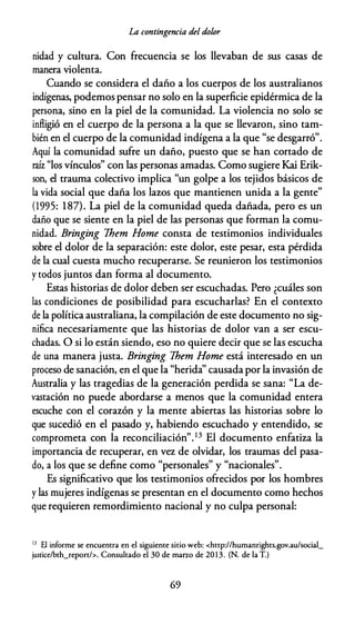 La contingencia del dolor
nidad y cultura. Con frecuencia se los llevaban de sus casas de
manera violenta.
Cuando se considera el daño a los cuerpos de los australianos
indígenas, podemos pensar no solo en la superficie epidérmica de la
persona, sino en la piel de la comunidad. La violencia no solo se
infligió en el cuerpo de la persona a la que se llevaron, sino tam­
bién en el cuerpo de la comunidad indígena a la que "se desgarró".
Aquí la comunidad sufre un daño, puesto que se han cortado de
raíz "los vínculos" con las personas amadas. Como sugiere Kai Erik­
son, el trauma colectivo implica "un golpe a los tejidos básicos de
la vida social que daña los lazos que mantienen unida a la gente"
(1995: 187). La piel de la comunidad queda dañada, pero es un
daño que se siente en la piel de las personas que forman la comu­
nidad. Bringing 7hem Home consta de testimonios individuales
sobre el dolor de la separación: este dolor, este pesar, esta pérdida
de la cual cuesta mucho recuperarse. Se reunieron los testimonios
y todos juntos dan forma al documento.
Estas historias de dolor deben ser escuchadas. Pero ¿cuáles son
las condiciones de posibilidad para escucharlas? En el contexto
de la política australiana, la compilación de este documento no sig­
nifica necesariamente que las historias de dolor van a ser escu­
chadas. O si lo están siendo, eso no quiere decir que se las escucha
de una manera justa. Bringi,ng 7hem Home está interesado en un
proceso de sanación, en el que la "herida'' causada por la invasión de
Australia y las tragedias de la generación perdida se sana: "La de­
vastación no puede abordarse a menos que la comunidad entera
escuche con el corazón y la mente abiertas las historias sobre lo
que sucedió en el pasado y, habiendo escuchado y entendido, se
comprometa con la reconciliación".13 El documento enfatiza la
importancia de recuperar, en vez de olvidar, los traumas del pasa­
do, a los que se define como "personales" y "nacionales".
Es significativo que los testimonios ofrecidos por los hombres
y las mujeres indígenas se presentan en el documento como hechos
que requieren remordimiento nacional y no culpa personal:
13 El informe se encuentra en el siguiente sitio web: <http://humanrights.gov.au/social_
justice/bth_report/>. Consultado el 30 de marzo de 2013. (N. de la T.)
69
 