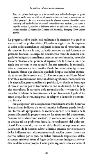 Lapolítica cultural de las emociones
Esto no quiere decir que las y los australianos individuales que no parti­
ciparon en lo que sucedió en el pasado debieran sentir o reconocer una
culpa personal. Se trata simplemente de afirmar nuestra identidad como
nación y del hecho básico de que el remordimiento nacional, así como el
orgullo nacional, pueden y debieran existir en relación con actos y omi­
siones pasadas (Gobernador General de Australia, Bringing 7hem Home,
1996).
La pregunta sobre quién está realizando la sanación y a quién se
está sanando es problemática. El prefacio sugiere que la respuesta
al dolor de los australianos indígenas debería ser el remordimiento
de la nación blanca, la que, paradójicamente, no está formada por
personas blancas. La carga del documento recae de manera desi­
gual: los indígenas australianos cuentan sus testimonios, pero a los
lectores blancos se les permite desaparecer de la historia, sin tener
nada que ver con lo que sucedió. En esta narrativa, la reconcilia­
ción se convierte en la reconciliación de las personas indígenas con
la nación blanca que ahora ha quedado limpia tras haber expresa­
do su remordimiento (v. cap. 5). Como argumenta Fiona Nícol!
(1998), la reconciliación tiene un doble significado. Puede referirse
a la aceptación, pero también a la pasividad, en donde se busca que
el otro se vuelva pasivo (reconciliarlo con su destino). En la polí­
tica australiana, la narrativa de la reconciliación -y con ella, la de
escucha del dolor de los otros- está con frecuencia ligada al in­
tento de que los otros, indígenas, se adapten a la nación o comuni­
dad blanca.
En la expresión de las respuestas emocionales ante las historias,
la escucha no indígena de los testimonios indígenas puede involu­
crar formas de apropiación. El reconocimiento de la herida de la
generación perdida proporciona, en los términos del documento,
"nuestra identidad como nación". El reconocimiento de su dolor
se desliza así sin problemas hacia la reivindicación del dolor na­
cional. De este modo, la sanación de las heridas se representa como
la sanación de la nación: cubrir la herida causada por el secuestro
de los indígenas australianos permite a la nación convertirse en un
cuerpo, sellado por su piel. En dichas formas de respuesta al dolor,
el cuerpo nacional toma el lugar de los cuerpos indígenas, reivin­
dica su dolor como propio. Como ya he argumentado, escuchar el
70
 