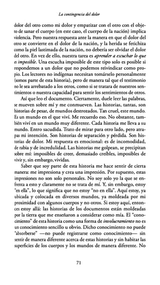 La contingencia del dolor
dolor del otro como mi dolor y empatizar con el otro con el obje­
to de sanar el cuerpo (en este caso, el cuerpo de la nación) implica
violencia. Pero nuestra respuesta ante la manera en que el dolor del
otro se convierte en el dolor de la nación, y la herida se fetichiza
como la piel lastimada de la nación, no debería ser olvidar el dolor
del otro. En vez de ello, nuestra tarea es aprender a escuchar lo que
es imposible. Una escucha imposible de este tipo solo es posible si
respondemos a un dolor que no podemos reivindicar como pro­
pio. Los lectores no indígenas necesitan tomárselo personalmente
(somos parte de esta historia), pero de manera tal que el testimonio
no le sea arrebatado a los otros, como si se tratara de nuestros sen­
timientos o nuestra capacidad para sentir los sentimientos de otros.
Así que leo el documento. Ciertamente, duele leer las palabras,
se mueven sobre mí y me conmueven. Las historias, tantas, son
historias de pesar, de mundos destrozados. Tan cruel, este mundo.
Es un mundo en el que viví. Me recuerdo eso. No obstante, tam­
bién viví en un mundo muy diferente. Cada historia me lleva a su
mundo. Entro sacudida. Trato de mirar para otro lado, pero atra­
pas mi intención. Son historias de separación y pérdida. Son his­
torias de dolor. Mi respuesta es emocional: es de incomodidad,
de rabia y de incredulidad. Las historias me golpean, se precipitan
sobre mí: imposibles de creer, demasiado creíbles, imposibles de
vivir y, sin embargo, vividas.
Saber que soy parte de esta historia me hace sentir de cierta
manera: me impresiona y crea una impresión. Por supuesto, estas
impresiones no son solo personales. No soy solo yo la que se en­
frenta a esto y claramente no se trata de mí. Y, sin embargo, estoy
"en ella", lo que significa que no estoy "no en ella". Aquí estoy, ya
ubicada y colocada en diversos mundos, ya moldeada por mi
proximidad con algunos cuerpos y no otros. Si estoy aquí, enton­
ces estoy allá: las historias de los documentos están moldeadas
por la tierra que me enseñaron a considerar como mía. El "cono­
cimiento" de esta historia como una forma de involucramiento no es
un conocimiento sencillo u obvio. Dicho conocimiento no puede
"absorberse" -no puede registrarse como conocimiento- sin
sentir de manera diferente acerca de estas historias y sin habitar las
superficies de los cuerpos y los mundos de manera diferente. No
71
 