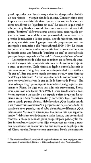 Lapolítica culturalde las emociones
puedo aprender esta historia --que significa desaprender el olvido
de esta historia- y seguir siendo la misma. Conocer cómo estoy
implicada en esta historia tiene que ver con aceptar la violencia
como una forma de "quedarse sin casa". La casa en la que crecí, y
a la que estoy ligada a través de los recuerdos, está en tierras indí­
genas. "Sentirme" diferente acerca de esta tierra, sentir que le per­
tenece a otros, no se debe a mi generosidad; no se basa en la
premisa de renunciar a la casa propia, sino de reconocer, para em­
pezar, que se vivía en un lugar que no era la propia casa como para
entregarla o renunciar a ella (véase Ahmed 2000: 190). La lectura
no puede ser entonces sobre mis sentimientos: verse afectada por
la historia como una forma de "quedarse sin casa'' es verse afectada
por aquello que no puede ser "tomado" o "recuperado" como "mío".
Los testimonios de dolor que se reúnen en la forma de docu­
mento incluyen más de una historia: muchas historias, unas junto
a otras, se entretejen. Cada historia es legible, como la historia de
este otro, un otro singular, como una singularidad irreductible a
"la que es". Esta otra se ve tocada por otros otros, y otras historias
de dolor y sufrimiento. Así que voy a leer una historia con ustedes,
pero no voy a leerla como la que es. Es la historia de Fiona. 14 Eso
es todo lo que tengo para empezar, tu nombre. Lo digo, queda, sua­
vemente. Fiona. Lo digo otra vez, aún más suavemente, Fiona.
Comienzas con una fecha: "Era 1936. Habría tenido cinco años".
Me transportas a un pasado, a un espacio y tiempo que no he ha­
bitado antes. Dices "habría tenido" y no "tenía''. Este fraseo hace
que tu pasado parezca abierto. Habría tenido. ¿Qué habrías tenido
si no te hubieran secuestrado? La pregunta me deja anonadada. El
pasado ya no es pasado, sino el robo de un futuro diferente. ¿Qué
habrías sido? Me muevo intranquila. No puedo más que seguir le­
yendo: "Habíamos estado jugando todos juntos, una comunidad
contenta, y el aire se llenó de gritos porque llegó la policía y las ma­
dres intentaban esconder a sus hijos y oscurecer sus caras y trata­
ban de esconderlos en cuevas". Lo que sucedió se despliega ante
mí. Cierro los ojos. Se convierte en una escena. Pero la desesperación
14 Testimonio confidencial, caso 305. Mi copia del informe no tiene las páginas nume­
radas, pero el testimonio de Fiona es el último del capítulo 8 sobre Australia del Sur.
72
 
