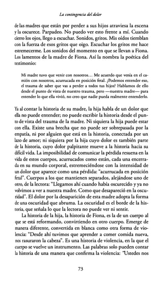 La contingencia deldolor
de las madres que están por perder a sus hijos atraviesa la escena
y la oscurece. Parpadeo. No puedo ver esto frente a mí. Cuando
cierro los ojos, llego a escuchar. Sonidos, gritos. Mis oídos tiemblan
con la fuerza de esos gritos que oigo. Escuchar los gritos me hace
estremecerme. Los sonidos del momento en que se llevan a Fiona.
Los lamentos de la madre de Fiona. Así la nombra la poética del
testimonio:
Mi madre tuvo que venir con nosotros. . . Me acuerdo que venía en el ca­
mión con nosotros, acurrucada en posición fetal. ¿Podemos entender eso,
el trauma de saber que vas a perder a todos tus hijos? Hablamos de ello
desde el punto de vista de nuestro trauma, pero -nuestra madre- para
entender lo que ella vivió, no creo que nadie pueda realmente entenderlo.
Ya al contar la historia de su madre, la hija habla de un dolor que
ella no puede entender; no puede escribir la historia desde el pun­
to de vista del trauma de la madre. Ni siquiera la hija puede estar
con ella. Existe una brecha que no puede ser sobrepasada por la
empatía, ni por alguien que está en la historia, conectada por un
lazo de amor; ni siquiera por la hija cuyo dolor es también parte
de la historia, cuyo dolor palpitante mueve a la historia hacia su
difícil vida. La imposibilidad de comunicar la pérdida resuena en la
vida de estos cuerpos, acurrucados como están, cada una encerra­
da en su mundo corporal, estremeciéndose con la intensidad de
un dolor que aparece como una pérdida: "acurrucada en posición
fetal". Cuerpos a los que mantienen separados, alejándose uno de
otro, de la lectora: "Llegamos ahí cuando había oscurecido y ya no
volvimos a ver a nuestra madre. Como que desapareció en la oscu­
ridad". El dolor por la desaparición de esta madre adopta la forma
de una oscuridad que abruma. La oscuridad es el borde de la his­
toria, que señala lo que la lectora no puede ver ni sentir.
La historia de la hija, la historia de Fiona, es la de un cuerpo al
que se está reformando, convirtiendo en otro cuerpo. Emerge de
manera diferente, convertida en blanca como otra forma de vio­
lencia: "Desde ahí tuvimos que aprender a comer comida nueva,
nos rasuraron la cabeza''. Es una historia de violencia, en la que el
cuerpo se vuelve un instrumento. Las palabras solo pueden contar
la historia de una manera que confirma la violencia: 'Ustedes nos
73
 