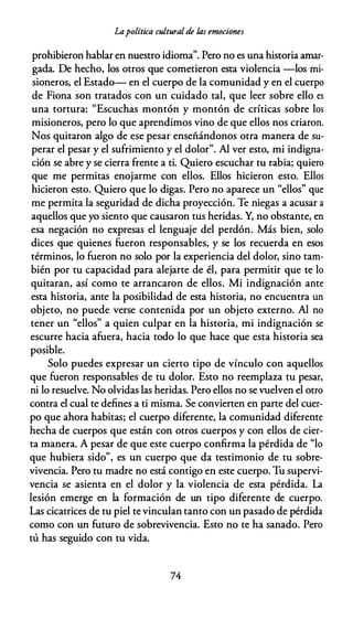 Lapolítica cultural de fas emociones
prohibieron hablar en nuestro idioma". Pero no es una historia amar­
gada. De hecho, los otros que cometieron esta violencia -los mi­
sioneros, el Estado- en el cuerpo de la comunidad y en el cuerpo
de Fiona son tratados con un cuidado tal, que leer sobre ello es
una tortura: "Escuchas montón y montón de críticas sobre los
misioneros, pero lo que aprendimos vino de que ellos nos criaron.
Nos quitaron algo de ese pesar enseñándonos otra manera de su­
perar el pesar y el sufrimiento y el dolor". Al ver esto, mi indigna­
ción se abre y se cierra frente a ti. Quiero escuchar tu rabia; quiero
que me permitas enojarme con ellos. Ellos hicieron esto. Ellos
hicieron esto. Quiero que lo digas. Pero no aparece un "ellos" que
me permita la seguridad de dicha proyección. Te niegas a acusar a
aquellos que yo siento que causaron tus heridas. Y, no obstante, en
esa negación no expresas el lenguaje del perdón. Más bien, solo
dices que quienes fueron responsables, y se los recuerda en esos
términos, lo fueron no solo por la experiencia del dolor, sino tam­
bién por tu capacidad para alejarte de él, para permitir que te lo
quitaran, así como te arrancaron de ellos. Mi indignación ante
esta historia, ante la posibilidad de esta historia, no encuentra un
objeto, no puede verse contenida por un objeto externo. Al no
tener un "ellos" a quien culpar en la historia, mi indignación se
escurre hacia afuera, hacia todo lo que hace que esta historia sea
posible.
Solo puedes expresar un cierto tipo de vínculo con aquellos
que fueron responsables de tu dolor. Esto no reemplaza tu pesar,
ni lo resuelve. No olvidas las heridas. Pero ellos no se vuelven el otro
contra el cual te defines a ti misma. Se convierten en parte del cuer­
po que ahora habitas; el cuerpo diferente, la comunidad diferente
hecha de cuerpos que están con otros cuerpos y con ellos de cier­
ta manera. A pesar de que este cuerpo confirma la pérdida de "lo
que hubiera sido", es un cuerpo que da testimonio de tu sobre­
vivencia. Pero tu madre no está contigo en este cuerpo. Tu supervi­
vencia se asienta en el dolor y la violencia de esta pérdida. La
lesión emerge en la formación de un tipo diferente de cuerpo.
Las cicatrices de tu piel te vinculan tanto con un pasado de pérdida
como con un futuro de sobrevivencia. Esto no te ha sanado. Pero
tú has seguido con tu vida.
74
 
