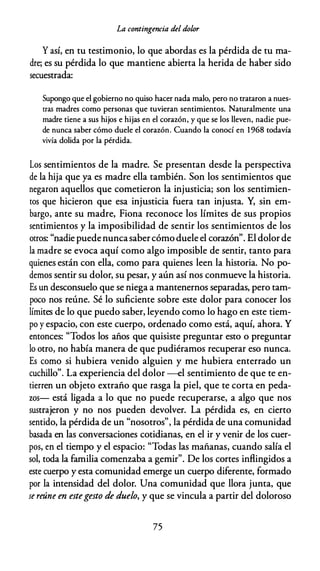 La contingencia del dolor
Y así, en tu testimonio, lo que abordas es la pérdida de tu ma­
dre; es su pérdida lo que mantiene abierta la herida de haber sido
secuestrada:
Supongo que el gobierno no quiso hacer nada malo, pero no trataron a nues­
tras madres como personas que tuvieran sentimientos. Naturalmente una
madre tiene a sus hijos e hijas en el corazón, y que se los lleven, nadie pue­
de nunca saber cómo duele el corazón. Cuando la conocí en 1968 todavía
vivía dolida por la pérdida.
Los sentimientos de la madre. Se presentan desde la perspectiva
de la hija que ya es madre ella también. Son los sentimientos que
negaron aquellos que cometieron la injusticia; son los sentimien­
tos que hicieron que esa injusticia fuera tan injusta. Y, sin em­
bargo, ante su madre, Fiona reconoce los límites de sus propios
sentimientos y la imposibilidad de sentir los sentimientos de los
otros: "nadie puede nuncasabercómo duele el corazón". El dolor de
la madre se evoca aquí como algo imposible de sentir, tanto para
quienes están con ella, como para quienes leen la historia. No po­
demos sentir su dolor, su pesar, y aún así nos conmueve la historia.
Es un desconsuelo que se niega a mantenernos separadas, pero tam­
poco nos reúne. Sé lo suficiente sobre este dolor para conocer los
límites de lo que puedo saber, leyendo como lo hago en este tiem­
po y espacio, con este cuerpo, ordenado como está, aquí, ahora. Y
entonces: "Todos los años que quisiste preguntar esto o preguntar
lo otro, no había manera de que pudiéramos recuperar eso nunca.
Es como si hubiera venido alguien y me hubiera enterrado un
cuchillo". La experiencia del dolor --el sentimiento de que te en­
tierren un objeto extraño que rasga la piel, que te corta en peda­
zos- está ligada a lo que no puede recuperarse, a algo que nos
sustrajeron y no nos pueden devolver. La pérdida es, en cierto
sentido, la pérdida de un "nosotros", la pérdida de una comunidad
basada en las conversaciones cotidianas, en el ir y venir de los cuer­
pos, en el tiempo y el espacio: "Todas las mañanas, cuando salía el
sol, toda la familia comenzaba a gemir". De los cortes inflingidos a
este cuerpo y esta comunidad emerge un cuerpo diferente, formado
por la intensidad del dolor. Una comunidad que llora junta, que
se reúne en estegesto de duelo, y que se vincula a partir del doloroso
75
 