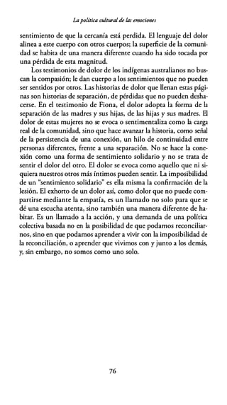 Lapolítica cultural de las emociones
sentimiento de que la cercanía está perdida. El lenguaje del dolor
alinea a este cuerpo con otros cuerpos; la superficie de la comuni­
dad se habita de una manera diferente cuando ha sido tocada por
una pérdida de esta magnitud.
Los testimonios de dolor de los indígenas australianos no bus­
can la compasión; le dan cuerpo a los sentimientos que no pueden
ser sentidos por otros. Las historias de dolor que llenan estas pági­
nas son historias de separación, de pérdidas que no pueden desha­
cerse. En el testimonio de Fiona, el dolor adopta la forma de la
separación de las madres y sus hijas, de las hijas y sus madres. El
dolor de estas mujeres no se evoca o sentimentaliza como la carga
real de la comunidad, sino que hace avanzar la historia, como señal
de la persistencia de una conexión, un hilo de continuidad entre
personas diferentes, frente a una separación. No se hace la cone­
xión como una forma de sentimiento solidario y no se trata de
sentir el dolor del otro. El dolor se evoca como aquello que ni si­
quiera nuestros otros más íntimos pueden sentir. La imposibilidad
de un "sentimiento solidario" es ella misma la confirmación de la
lesión. El exhorto de un dolor así, como dolor que no puede com­
partirse mediante la empatía, es un llamado no solo para que se
dé una escucha atenta, sino también una manera diferente de ha­
bitar. Es un llamado a la acción, y una demanda de una política
colectiva basada no en la posibilidad de que podamos reconciliar­
nos, sino en que podamos aprender a vivir con la imposibilidad de
la reconciliación, o aprender que vivimos con y junto a los demás,
y, sin embargo, no somos como uno solo.
76
 