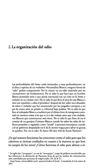 2. La organización del odio
Las profundidades del Amor están enraizadas, y muy profundamente, en
el alma y espíritu de un verdadero Nacionalista Blanco; ninguna forma de
"odio" podría comparársele. Por lo menos no un odio motivado por un
razonamiento sin fundamentos. No es odio lo que hace que un hombre
Blanco promedio mire a una pareja interracial con un ceño en la frente y
aversión en su corason [sic]. No es odio lo que lleva al ama de casa Blanca a
tirar con repulsión y rabia el periódico' después de leer sobre otro abusador
de niños o violador que fue sentenciado por los juzgados corruptos a un
par de cortos años en prisión o a libertad bajo palabra. No es odio lo que
lleva al trabajador Blanco a maldecir por el último bote de inmigrantes aven­
tado en nuestras costas a los que se va a dar trabajo antes que a los ciudada­
nos Blancos que construyeron esta tierra. No es odio lo que llena de ira el
corazón de un granjero Cristiano Blanco cuando lee sobre los miles de mi­
llones prestados o regalados como "ayuda'' a personas extranjeras, cuando
a él un gobierno despiadado no le da la menor tregua para salvar su granja
en quiebra. No, no es odio. Es Amor (El sitio web de Aryan Nations).2
¡De qué manera funcionan las emociones como el odio para que los
colectivos se sientan confiados en cuanto a la manera en que leen
los cuerpos de los otros? ¿Cómo funciona el odio para alinear a al-
1 En inglés dice "jewspaper", en va de "newspaper", juego de palabras intraducible que
hace referencia a la afirmación de Naciones Arias de que los medios de comunicación
están controlados por personas de origen judío. (N. de la T.)
' <http://www. www.nidlink.com/�aryanvic/index-E.htmb. Consultada el 4 de enero de
2002.
 