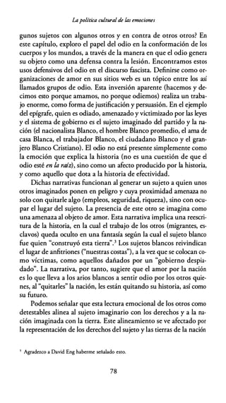 Lapolítica cultural de las emociones
gunos sujetos con algunos otros y en contra de otros otros? En
este capítulo, exploro el papel del odio en la conformación de los
cuerpos y los mundos, a través de la manera en que el odio genera
su objeto como una defensa contra la lesión. Encontramos estos
usos defensivos del odio en el discurso fascista. Definirse como or­
ganizaciones de amor en sus sitios web es un tópico entre los así
llamados grupos de odio. Esta inversión aparente (hacemos y de­
cimos esto porque amamos, no porque odiemos) realiza un traba­
jo enorme, como forma de justificación y persuasión. En el ejemplo
del epígrafe, quien es odiado, amenazado y victimizado por las leyes
y el sistema de gobierno es el sujeto imaginado del partido y la na­
ción (el nacionalista Blanco, el hombre Blanco promedio, el ama de
casa Blanca, el trabajador Blanco, el ciudadano Blanco y el gran­
jero Blanco Cristiano). El odio no está presente simplemente como
la emoción que explica la historia (no es una cuestión de que el
odio esté en /,a raíz), sino como un afecto producido por la historia,
y como aquello que dota a la historia de efectividad.
Dichas narrativas funcionan al generar un sujeto a quien unos
otros imaginados ponen en peligro y cuya proximidad amenaza no
solo con quitarle algo (empleos, seguridad, riqueza), sino con ocu­
par el lugar del sujeto. La presencia de este otro se imagina como
una amenaza al objeto de amor. Esta narrativa implica una reescri­
tura de la historia, en la cual el trabajo de los otros (migrantes, es­
clavos) queda oculto en una fantasía según la cual el sujeto blanco
fue quien "construyó esta tierra".3 Los sujetos blancos reivindican
el lugar de anfitriones ("nuestras costas"), a la vez que se colocan co­
mo víctimas, como aquellos dañados por un "gobierno despia­
dado". La narrativa, por tanto, sugiere que el amor por la nación
es lo que lleva a los arios blancos a sentir odio por los otros quie­
nes, al "quitarles" la nación, les están quitando su historia, así como
su futuro.
Podemos señalar que esta lectura emocional de los otros como
detestables alinea al sujeto imaginario con los derechos y a la na­
ción imaginada con la tierra. Este alineamiento se ve afectado por
la representación de los derechos del sujeto y las tierras de la nación
3 Agradezco a David Eng haberme señalado esto.
78
 