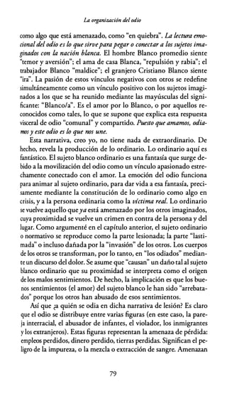 La organización del odio
como algo que está amenazado, como "en quiebra''. La lectura emo­
cional del odio es lo que sirveparapegar o conectar a los sujetos ima­
ginados con la nación blanca. El hombre Blanco promedio siente
"temor y aversión"; el ama de casa Blanca, "repulsión y rabia"; el
trabajador Blanco "maldice"; el granjero Cristiano Blanco siente
"ira''. La pasión de estos vínculos negativos con otros se redefine
simultáneamente como un vínculo positivo con los sujetos imagi­
nados a los que se ha reunido mediante las mayúsculas del signi­
ficante: "Blanco/a". Es el amor por lo Blanco, o por aquellos re­
conocidos como tales, lo que se supone que explica esta respuesta
visceral de odio "comunal" y compartido. Puesto que amamos, odia­
mos y este odio es lo que nos une.
Esta narrativa, creo yo, no tiene nada de extraordinario. De
hecho, revela la producción de lo ordinario. Lo ordinario aquí es
fantástico. El sujeto blanco ordinario es una fantasía que surge de­
bido a la movilización del odio como un vínculo apasionado estre­
chamente conectado con el amor. La emoción del odio funciona
para animar al sujeto ordinario, para dar vida a esa fantasía, preci­
samente mediante la constitución de lo ordinario como algo en
crisis, y a la persona ordinaria como la víctima real. Lo ordinario
se vuelve aquello queya está amenazado por los otros imaginados,
cuya proximidad se vuelve un crimen en contra de la persona y del
lugar. Como argumenté en el capítulo anterior, el sujeto ordinario
o normativo se reproduce como la parte lesionada; la parte "lasti­
mada'' o incluso dañada por la "invasión" de los otros. Los cuerpos
de los otros se transforman, por lo tanto, en "los odiados" median­
te un discurso del dolor. Se asume que "causan" un daño tal al sujeto
blanco ordinario que su proximidad se interpreta como el origen
de los malos sentimientos. De hecho, la implicación es que los bue­
nos sentimientos (el amor) del sujeto blanco le han sido "arrebata­
dos" porque los otros han abusado de esos sentimientos.
Así que ¿a quién se odia en dicha narrativa de lesión? Es claro
que el odio se distribuye entre varias figuras {en este caso, la pare­
ja interracial, el abusador de infantes, el violador, los inmigrantes
y los extranjeros). Estas figuras representan la amenaza de pérdida:
empleos perdidos, dinero perdido, tierras perdidas. Significan el pe­
ligro de la impureza, o la mezcla o extracción de sangre. Amenazan
79
 