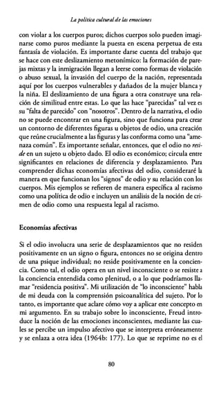 Lapolítica culturalde las emociones
con violar a los cuerpos puros; dichos cuerpos solo pueden imagi­
narse como puros mediante la puesta en escena perpetua de esta
fantasía de violación. Es importante darse cuenta del trabajo que
se hace con este deslizamiento metonímico: la formación de pare­
jas mixtas y la inmigración llegan a leerse como formas de violación
o abuso sexual, la invasión del cuerpo de la nación, representada
aquí por los cuerpos vulnerables y dañados de la mujer blanca y
la niña. El deslizamiento de una figura a otra construye una rela­
ción de similitud entre estas. Lo que las hace "parecidas" tal vez es
su "falta de parecido" con "nosotros". Dentro de la narrativa, el odio
no se puede encontrar en una figura, sino que funciona para crear
un contorno de diferentes figuras u objetos de odio, una creación
que reúne crucialmente a las figuras y las conforma como una "ame­
naza común". Es importante señalar, entonces, que el odio no resi­
de en un sujeto u objeto dado. El odio es económico; circula entre
significantes en relaciones de diferencia y desplazamiento. Para
comprender dichas economías afectivas del odio, consideraré la
manera en que funcionan los "signos" de odio y su relación con los
cuerpos. Mis ejemplos se refieren de manera específica al racismo
como una política de odio e incluyen un análisis de la noción de cri­
men de odio como una respuesta legal al racismo.
Economías afectivas
Si el odio involucra una serie de desplazamientos que no residen
positivamente en un signo o figura, entonces no se origina dentro
de una psique individual; no reside positivamente en la concien­
cia. Como tal, el odio opera en un nivel inconsciente o se resiste a
la conciencia entendida como plenitud, o a lo que podríamos lla­
mar "residencia positiva''. Mi utilización de "lo inconsciente" habla
de mi deuda con la comprensión psicoanalítica del sujeto. Por lo
tanto, es importante que aclare cómo voy a aplicar este concepto en
mi argumento. En su trabajo sobre lo inconsciente, Freud intro­
duce la noción de las emociones inconscientes, mediante las cua­
les se percibe un impulso afectivo que se interpreta erróneamente
y se enlaza a otra idea (l 964b: 177). Lo que se reprime no es el
80
 
