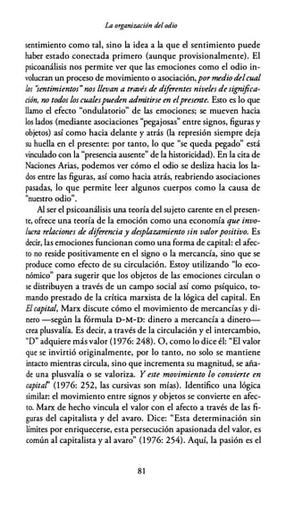 La organización del odio
sentimiento como tal, sino la idea a la que el sentimiento puede
haber estado conectada primero (aunque provisionalmente). El
psicoanálisis nos permite ver que las emociones como el odio in­
volucran un proceso de movimiento o asociación,por medio delcual
los "sentimientos" nos llevan a través de diferentes niveles designifica­
ción, no todos los cualespueden admitirse en elpresente. Esto es lo que
llamo el efecto "ondulatorio" de las emociones; se mueven hacia
los lados (mediante asociaciones "pegajosas" entre signos, figuras y
objetos) así como hacia delante y atrás (la represión siempre deja
su huella en el presente: por tanto, lo que "se queda pegado" está
vinculado con la "presencia ausente" de la historicidad). En la cita de
Naciones Arias, podemos ver cómo el odio se desliza hacia los la­
dos entre las figuras, así como hacia atrás, reabriendo asociaciones
pasadas, lo que permite leer algunos cuerpos como la causa de
"nuestro odio".
Al ser el psicoanálisis una teoría del sujeto carente en el presen­
te, ofrece una teoría de la emoción como una economía que invo­
lucra relaciones de diferencia y desplazamiento sin valorpositivo. Es
decir, las emociones funcionan como una forma de capital: el afec­
to no reside positivamente en el signo o la mercancía, sino que se
produce como efecto de su circulación. Estoy utilizando "lo eco­
nómico" para sugerir que los objetos de las emociones circulan o
se distribuyen a través de un campo social así como psíquico, to­
mando prestado de la crítica marxista de la lógica del capital. En
El capital, Marx discute cómo el movimiento de mercancías y di­
nero -según la fórmula D-M-D: dinero a mercancía a dinero­
crea plusvalía. Es decir, a través de la circulación y el intercambio,
"D" adquiere más valor (1976: 248). O, como lo dice él: "El valor
que se invirtió originalmente, por lo tanto, no solo se mantiene
intacto mientras circula, sino que incrementa su magnitud, se aña­
de una plusvalía o se valoriza. Y este movimiento lo convierte en
capital' (1976: 252, las cursivas son mías). Identifico una lógica
similar: el movimiento entre signos y objetos se convierte en afec­
to. Marx de hecho vincula el valor con el afecto a través de las fi­
guras del capitalista y del avaro. Dice: "Esta determinación sin
límites por enriquecerse, esta persecución apasionada del valor, es
común al capitalista y al avaro" (1 976: 254). Aquí, la pasión es el
81
 