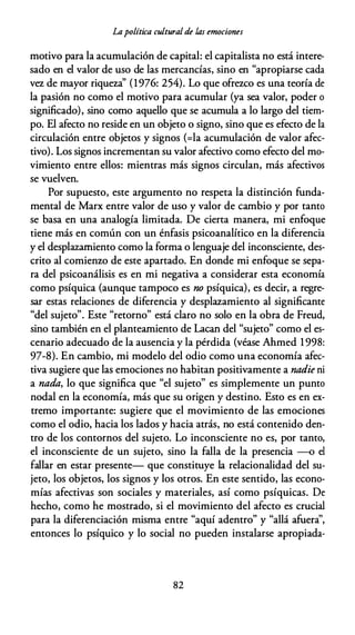 Lapolítica culturalde las emociones
motivo para la acumulación de capital: el capitalista no está intere­
sado en el valor de uso de las mercancías, sino en "apropiarse cada
vez de mayor riqueza'' (1976: 254). Lo que ofrezco es una teoría de
la pasión no como el motivo para acumular (ya sea valor, poder o
significado), sino como aquello que se acumula a lo largo del tiem­
po. El afecto no reside en un objeto o signo, sino que es efecto de la
circulación entre objetos y signos (=la acumulación de valor afec­
tivo). Los signos incrementan su valor afectivo como efecto del mo­
vimiento entre ellos: mientras más signos circulan, más afectivos
se vuelven.
Por supuesto, este argumento no respeta la distinción funda­
mental de Marx entre valor de uso y valor de cambio y por tanto
se basa en una analogía limitada. De cierta manera, mi enfoque
tiene más en común con un énfasis psicoanalítico en la diferencia
y el desplazamiento como la forma o lenguaje del inconsciente, des­
crito al comienzo de este apartado. En donde mi enfoque se sepa­
ra del psicoanálisis es en mi negativa a considerar esta economía
como psíquica (aunque tampoco es no psíquica), es decir, a regre­
sar estas relaciones de diferencia y desplazamiento al significante
"del sujeto". Este "retorno" está claro no solo en la obra de Freud,
sino también en el planteamiento de Lacan del "sujeto" como el es­
cenario adecuado de la ausencia y la pérdida (véase Ahmed 1 998:
97-8). En cambio, mi modelo del odio como una economía afec­
tiva sugiere que las emociones no habitan positivamente a nadie ni
a nada, lo que significa que "el sujeto" es simplemente un punto
nodal en la economía, más que su origen y destino. Esto es en ex­
tremo importante: sugiere que el movimiento de las emociones
como el odio, hacia los lados y hacia atrás, no está contenido den­
tro de los contornos del sujeto. Lo inconsciente no es, por tanto,
el inconsciente de un sujeto, sino la falla de la presencia -o el
fallar en estar presente- que constituye la relacionalidad del su­
jeto, los objetos, los signos y los otros. En este sentido, las econo­
mías afectivas son sociales y materiales, así como psíquicas. De
hecho, como he mostrado, si el movimiento del afecto es crucial
para la diferenciación misma entre "aquí adentro" y "allá afuera'',
entonces lo psíquico y lo social no pueden instalarse apropiada-
82
 