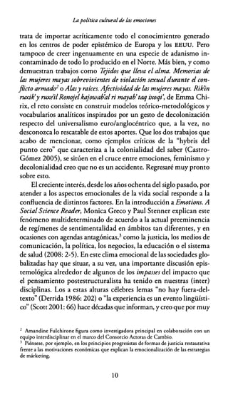 Lapolítica culturalde las emociones
trata de importar acríticamente todo el conocimientro generado
en los centros de poder epistémico de Europa y los EEUU. Pero
tampoco de creer ingenuamente en una especie de adanismo in­
contaminado de todo lo producido en el Norte. Más bien, y como
demuestran trabajos como Tejidos que lleva el alma. Memorias de
las mujeres mayas sobrevivientes de violación sexual durante el con­
flicto armadu2 o Alasy raíces. Afectividadde las mujeres mayas. Rik'in
ruxik'y ruxe'ilRonojelkajowab'al ri mayab' taq ixoqi', de Emma Chi­
rix, el reto consiste en construir modelos teórico-metodológicos y
vocabularios analíticos inspirados por un gesto de decolonización
respecto del universalismo euro/anglocéntrico que, a la vez, no
desconozca lo rescatable de estos aportes. Que los dos trabajos que
acabo de mencionar, como ejemplos críticos de la "hybris del
punto cero" que caracteriza a la colonialidad del saber (Castro­
Gómez 2005), se sitúen en el cruce entre emociones, feminismo y
decolonialidad creo que no es un accidente. Regresaré muy pronto
sobre esto.
El creciente interés, desde los años ochenta del siglo pasado, por
atender a los aspectos emocionales de la vida social responde a la
confluencia de distintos factores. En la introducción a Emotions. A
SocialScience Reader, Monica Greco y Paul Stenner explican este
fenómeno multideterminado de acuerdo a la actual preeminencia
de regímenes de sentimentalidad en ámbitos tan diferentes, y en
ocasiones con agendas antagónicas,3 como la justicia, los medios de
comunicación, la política, los negocios, la educación o el sistema
de salud (2008: 2-5). En este dima emocional de las sociedades glo­
balizadas hay que situar, a su vez, una importante discusión epis­
temológica alrededor de algunos de los impasses del impacto que
el pensamiento postestructuralista ha tenido en nuestras {inter)
disciplinas. Los a estas alturas célebres lemas "no hay fuera-del­
texto" (Derrida 1986: 202) o "la experiencia es un evento lingüísti­
co" (Scott 2001: 66) hace décadas que informan, y creo que por muy
2 Amandine Fulchirone figura como investigadora principal en colaboración con un
equipo interdisciplinar en el marco del Consorcio Acroras de Cambio.
3 Piénsese, por ejemplo, en los principios progresistas de formas de justicia restaurativa
frente a las motivaciones económicas que explican la emocionalización de las estrategias
de márketing.
10
 