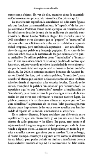La organización del odio
mente como objetos. En vez de ello, examino cómo la materiali­
zación involucra un proceso de intensificación (véase cap. 1).
De manera más específica, la circulación del odio entre figuras
es lo que funciona para materializar justo la "superficie" de los cuer­
pos colectivos. Podemos tomar como ejemplo los discursos sobre
los solicitantes de asilo de uno de los ex líderes del partido con­
servador del Reino Unido, William Hague. Entre abril y junio de
2000 circularon otros discursos que se "pegaron" o "anexaron" al
discurso sobre los solicitantes de asilo, en parte debido a la proxi­
midad temporal, pero también a la repetición -con una diferen­
cia- de algunas palabras y lenguaje pegajosos. En el caso de los
discursos sobre el asilo, la narrativa de Hague es hasta cierto pun­
to predecible. Se utilizan palabras como "inundación" e "inunda­
dos", lo que crea asociaciones entre asilo y pérdida de control que
funcionan, así, provocando miedo o la ansiedad de verse abruma­
dos por la proximidad real o potencial de los otros (véase también
el cap. 3). En 2003, el entonces ministro británico de Asuntos In­
ternos, David Blunket, usó la misma palabra, "inundados", para
describir el efecto que los hijos de los solicitantes de asilo tendrían
sobre los demás si ingresaban a las escuelas locales. Cuando se lo
criticó, reemplazó la palabra "inundados" por "abrumados". La
suposición aquí es que "abrumados" resuelve la implicación de
"inundados", pero como vemos, la palabra sigue evocando la sen­
sación de que otros nos sobrepasan u ocupan nuestro lugar. La
palabra construye a la nación como si fuera un sujeto que no "pu­
diera sobrellevar" la presencia de los otros. Tales palabras generan
efectos: crean impresiones de los otros como aquellos que han in­
vadido el espacio de la nación, amenazando su existencia.
En el primer discurso, Hague establece una diferencia entre
aquellos otros que son bienvenidos y los que no: están los soli­
citantes de asilo genuinos y los falsos. En parte, esto permite al
sujeto nacional imaginar su generosidad, puesto que le da la bien­
venida a algunos otros. La nación es hospitalaria, en tanto le per­
mite a aquellos que son genuinos que se queden. Y, sin embargo,
al mismo tiempo, construye a algunos otros como ya detestables
(como falsos), para poder definir los límites o condiciones de esta
hospitalidad (v. también el cap. 6). La construcción del falso solici-
83
 