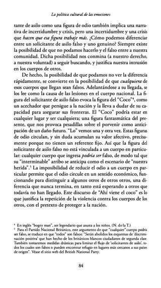 Lapolítica cultural de /,as emociones
tante de asilo como una figura de odio también implica una narra­
tiva de incertidumbre y crisis, pero una incertidumbre y una crisis
que hacen que esafigura trabaje más. ¿Cómo podemos diferenciar
entre un solicitante de asilo falso y uno genuino? Siempre existe
la posibilidad de que no podamos hacerlo y el falso entre a nuestra
comunidad. Dicha posibilidad nos conmina (a nuestro derecho,
a nuestra voluntad) a seguir buscando, y justifica nuestra intrusión
en los cuerpos de otros.
De hecho, la posibilidad de que podamos no ver la diferencia
rápidamente, se convierte en la posibilidad de que cualquiera de
esos cuerpos que llegan sean falsos. Adelantándose a su llegada, se
los lee como la causa de las lesiones en el cuerpo nacional. La fi­
gura del solicitante de asilo falso evoca la figura del "Coco"4, como
un acechador que persigue a la nación y la lleva a dudar de su ca­
pacidad para asegurar sus fronteras. El "Coco" podría estar en
cualquier lugar y ser cualquiera; una figura fantasmática del pre­
sente, que nos provoca pesadillas sobre el porvenir como antici­
pación de un daño futuro. "Lo" vemos una y otra vez. Estas figuras
de odio circulan, y sin duda acumulan su valor afectivo, precisa­
mente porque no tienen un referente fijo. Así que la figura del
solicitante de asilo falso no está vinculada a un cuerpo en particu­
lar: cualquier cuerpo que ingresapodría ser falso, de modo tal que
su "interminable" arribo se anticipa como el escenario de "nuestra
herida''.5 La imposibilidad de reducir el odio a un cuerpo en par­
ticular permite que el odio circule en un sentido económico, fun­
cionando para distinguir a algunos otros de otros otros, una di­
ferencia que nunca termina, en tanto está esperando a otros que
todavía no han llegado. Este discurso de "Ahí viene el coco" es lo
que justifica la repetición de la violencia contra los cuerpos de los
otros, con el pretexto de proteger a la nación.
4 En inglés "bogey man'', ser legendario que asusta a los niños. (N. de la T.)
5 Para el Partido Nacional Británico, este argumento de que "cualquier" cuerpo podría
ser falso, se traduce en que "codos" son falsos: "Serán abolidos los esquemas de 'discrimi­
nación positiva' que han hecho de los británicos blancos ciudadanos de segunda clase.
También tomaremos medidas drásticas para limitar el flujo de 'solicitantes de asilo', to­
dos los cuales son falsos o pueden encontrar refugio en lugares más cercanos a sus países
de origen". Véase el sirio web del Brirish Nacional Parry.
84
 