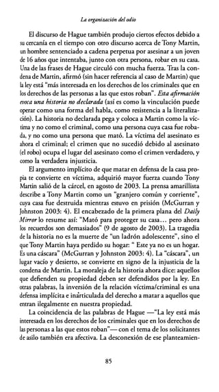 La organización del odio
El discurso de Hague también produjo ciertos efectos debido a
su cercanía en el tiempo con otro discurso acerca de Tony Martin,
un hombre sentenciado a cadena perpetua por asesinar a un joven
de 16 años que intentaba, junto con otra persona, robar en su casa.
Una de las frases de Hague circuló con mucha fuerza. Tras la con­
denade Martin, afirmó (sin hacer referencia al caso de Martin) que
la ley está "más interesada en los derechos de los criminales que en
los derechos de las personas a las que estos roban". Esta afirmación
evoca una historia no declarada {así es como la vinculación puede
operar como una forma del habla, como resistencia a la literaliza­
ción). La historia no declarada pega y coloca a Martin como la víc­
tima y no como el criminal, como una persona cuya casa fue roba­
da, y no como una persona que mató. La víctima del asesinato es
ahora el criminal; el crimen que no sucedió debido al asesinato
(el robo) ocupa el lugar del asesinato como el crimen verdadero, y
como la verdadera injusticia.
El argumento implícito de que matar en defensa de la casa pro­
pia te convierte en víctima, adquirió mayor fuerza cuando Tony
Martin salió de la cárcel, en agosto de 2003. La prensa amarillista
describe a Tony Martin como un "granjero común y corriente",
cuya casa fue destruida mientras estuvo en prisión {McGurran y
Johnston 2003: 4). El encabezado de la primera plana del Daily
Mirror lo resume así: "Mató para proteger su casa. . . pero ahora
los recuerdos son demasiados" (9 de agosto de 2003). La tragedia
de la historia no es la muerte de "un ladrón adolescente", sino el
que Tony Martin haya perdido su hogar: " Este ya no es un hogar.
Es una cáscara" {McGurran y Johnston 2003: 4). La "cáscara", un
lugar vacío y desierto, se convierte en signo de la injusticia de la
condena de Martin. La moraleja de la historia ahora dice: aquellos
que defienden su propiedad deben ser defendidos por la ley. En
otras palabras, la inversión de la relación víctima/criminal es una
defensa implícita e inarticulada del derecho a matar a aquellos que
entran ilegalmente en nuestra propiedad.
La coincidencia de las palabras de Hague -"La ley está más
interesada en los derechos de los criminales que en los derechos de
las personas a las que estos roban"- con el tema de los solicitantes
de asilo también era afectiva. La desconexión de ese planteamien-
85
 