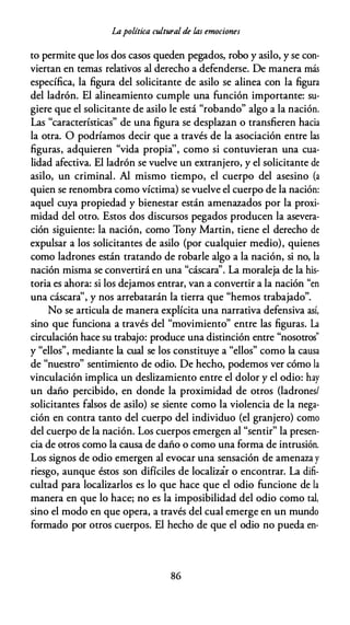 Lapolítica cultural de las emociones
to permite que los dos casos queden pegados, robo y asilo, y se con­
viertan en temas relativos al derecho a defenderse. De manera más
específica, la figura del solicitante de asilo se alinea con la figura
del ladrón. El alineamiento cumple una función importante: su­
giere que el solicitante de asilo le está "robando" algo a la nación.
Las "características" de una figura se desplazan o transfieren hacia
la otra. O podríamos decir que a través de la asociación entre las
figuras, adquieren "vida propia'', como si contuvieran una cua­
lidad afectiva. El ladrón se vuelve un extranjero, y el solicitante de
asilo, un criminal. Al mismo tiempo, el cuerpo del asesino (a
quien se renombra como víctima) se vuelve el cuerpo de la nación:
aquel cuya propiedad y bienestar están amenazados por la proxi­
midad del otro. Estos dos discursos pegados producen la asevera­
ción siguiente: la nación, como Tony Martín, tiene el derecho de
expulsar a los solicitantes de asilo (por cualquier medio), quienes
como ladrones están tratando de robarle algo a la nación, si no, la
nación misma se convertirá en una "cáscara''. La moraleja de la his­
toria es ahora: si los dejamos entrar, van a convertir a la nación "en
una cáscara'', y nos arrebatarán la tierra que "hemos trabajado".
No se articula de manera explícita una narrativa defensiva así,
sino que funciona a través del "movimiento" entre las figuras. La
circulación hace su trabajo: produce una distinción entre "nosotros"
y "ellos", mediante la cual se los constituye a "ellos" como la causa
de "nuestro" sentimiento de odio. De hecho, podemos ver cómo la
vinculación implica un deslizamiento entre el dolor y el odio: hay
un daño percibido, en donde la proximidad de otros (ladrones/
solicitantes falsos de asilo) se siente como la violencia de la nega­
ción en contra tanto del cuerpo del individuo (el granjero) como
del cuerpo de la nación. Los cuerpos emergen al "sentir" la presen­
cia de otros como la causa de daño o como una forma de intrusión.
Los signos de odio emergen al evocar una sensación de amenaza y
riesgo, aunque éstos son difíciles de localizár o encontrar. La difi­
cultad para localizarlos es lo que hace que el odio funcione de la
manera en que lo hace; no es la imposibilidad del odio como tal,
sino el modo en que opera, a través del cual emerge en un mundo
formado por otros cuerpos. El hecho de que el odio no pueda en-
86
 