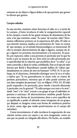 La organización del odio
contrarse en un objeto o figura dadas es lo que permite que genere
los efectos que genera.
Cuerpos odiados
En esta sección, examino cómo funciona el odio en y a través de
los cuerpos. ¿Cómo involucra el odio la reorganización espacial
de los cuerpos a través de los gestos mismos de alejamiento de los
otros a los que sentimos como "la causa'' de nuestro odio? Nece­
sitarnos reflexionar primero en la experiencia del odio. El odio es
una emoción intensa; implica un sentimiento de "estar en contra
de" que siempre, en el sentido fenomenológico, es intencional. El
odio es siempre aborrecimiento de algo o alguien, aunque ese al­
go o alguien no preexista necesariamente a la emoción. Es posi­
ble, por supuesto, odiar a una persona en particular por lo que ha
hecho o por su manera de ser. Este sería un odio provocado por
la especificidad de la relación que posibilita decir "te odio" a un
rostro conocido, y darse la vuelta, temblando. Este es el tipo de odio
descrito por Baird y Rosenbaum cuando hablan de "rabiar apa­
sionadamente en contra de otro ser humano" (1992: 9). Y, sin em­
bargo, en el clasicismo, Aristóteles distingue entre la ira y el odio,
y explica que "la ira generalmente se siente solo en contra de
personas particulares, mientras que el odio puede sentirse por
una clase completa de personas" (cit. en Allport 1 992: 31). El odio
puede responder a lo particular, pero tiende a hacerlo alineando
lo particular con lo general: "Te odio porque eres esto o lo otro",
donde "esto" o lo "otro" evocan a un grupo al que el individuo re­
presenta o sustituye. El aborrecimiento también puede funcio­
nar como una forma de investimiento; dota a otro específico de
un significado o poder al ubicarlo como integrante de un grupo,
que después se imagina como una forma de residencia positiva
(es decir, como algo que reside positivamente en el cuerpo del
individuo).
Como investimiento, el odio involucra la negociación de una
relación íntima entre un sujeto y un otro imaginado, como un
otro que no puede ser relegado allá afuera. De hecho, un modelo
87
 
