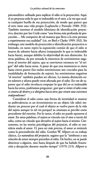 Lapolítica culturalde las emociones
psicoanalítico utilizado para explicar el odio es la proyección. Aquí,
el yo proyecta todo lo que es indeseable en el otro, a la vez que ocul­
ta cualquier huella de esa proyección, de modo que parece que
el otro tiene una vida propia (Laplanche y Pontalis 1 988: 352).
También tenemos el modelo kleiniano de identificación proyec­
tiva, descrito por Ian Craib como "una forma más profunda de pro­
yección. . . Me comporto de tal manera que llevo a la otra persona
a experimentar esa cualidad" (cit. en Bird y Clarke 1999: 332). Sin
embargo, este modelo de proyección o identificación proyectiva es
limitado, en tanto repite la suposición común de que el odio se
mueve de adentro hacia afuera (empujando lo que es indeseable
hacia fuera), aunque debilite la objetividad de esta distinción. En
otras palabras, da por sentada la existencia de sentimientos nega­
tivos al interior del sujeto, que se convierten entonces en "el ori­
gen" del odio hacia otros. A pesar de que esta insistencia es cierta
hasta cierto punto (los malos sentimientos son cruciales para las
modalidades de formación de sujeto), los sentimientos negativos
"al interior" también pueden ser efectos. La misma distinción en­
tre adentro y afuera puede verse afectada por el odio. En vez de su­
poner que el odio involucra empujar lo que del yo es indeseable
hacia los otros, podríamos preguntar: ¿por quésesiente elodio como
si viniera de dentroy se dirigiera hacia otros que tienen una existencia
independiente?
Considerar el odio como una forma de intimidad es mostrar
su ambivalencia; es un investimiento en un objeto (de odio) me­
diante un proceso por el cual el objeto se vuelve parte de la vida
del sujeto aunque (o tal vez porque) su amenaza se percibe como
procedente del exterior. Por lo tanto, el odio no puede oponerse al
amor. En otras palabras, el sujeto se vincula con el otro a través del
odio, como un vínculo que devuelve al sujeto hacia sí mismo. Cier­
tamente, en las teorías psicológicas del prejuicio, el odio se con­
sidera atado al amor. O, para ser más precisa, el amor se entiende
como la precondición del odio. Gordon W Allport en su trabajo
clásico, La naturaleza delprejuicio, sugiere que la "simbiosis y una
relación de amor siempre preceden al odio. De hecho, no se puede
aborrecer a alguien, sino hasta después de que ha habido frustra­
ción y decepción durante mucho tiempo" (1979: 2 1 5). Allport se
88
 