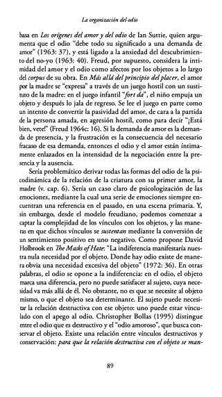 La organización del odio
basa en Los orígenes del amory del odio de Ian Suttie, quien argu­
menta que el odio "debe todo su significado a una demanda de
amor" (1 963: 37), y está ligado a la ansiedad del descubrimien­
to del no-yo (1963: 40). Freud, por supuesto, considera la inti­
midad del amor y el odio como afectos por los objetos a lo largo
del corpus de su obra. En Más alúí delprincipio delplacer, el amor
por la madre se "expresa'' a través de un juego hostil con un susti­
tuto de la madre: en el juego infantil ''fortda", el niño empuja un
objeto y después lo jala de regreso. Se lee el juego en parte como
un intento de convertir la pasividad del amor, de cara a la partida
de la persona amada, en agresión hostil, como para decir "¡Está
bien, vete!" (Freud 1964c: 16). Si la demanda de amor es la deman­
da de presencia, y la frustración es la consecuencia del necesario
fracaso de esa demanda, entonces el odio y el amor están íntima­
mente enlazados en la intensidad de la negociación entre la pre­
sencia y la ausencia.
Sería problemático derivar todas las formas del odio de la psi­
codinámica de la relación de la criatura con su primer amor, la
madre {v. cap. 6). Sería un caso claro de psicologización de las
emociones, mediante la cual una serie de emociones siempre en­
cuentran una referencia en el pasado, en una escena primaria. Y,
sin embargo, desde el modelo freudiano, podemos comenzar a
captar la complejidad de los vínculos con los objetos, y las mane­
ras en que dichos vínculos se sustentan mediante la conversión de
un sentimiento positivo en uno negativo. Como propone David
Holbrook en IheMasks ofHate. "La indiferencia manifestaría nues­
tra nula necesidad por el objeto. Donde hay odio existe de mane­
ra obvia una necesidad excesiva del objeto" (1 972: 36). En otras
palabras, el odio se opone a la indiferencia: en el odio, el objeto
marca una diferencia, pero no puede satisfacer al sujeto, cuya nece­
sidad va más allá de él. No obstante, no es que se necesite al objeto
mismo, o que el objeto sea determinante. El sujeto puede necesi­
tar la relación destructiva con ese objeto: uno puede estar vincu­
lado con el apego al odio. Christopher Bollas (1 995) distingue
entre el odio que es destructivo y el "odio amoroso", que busca con­
servar el objeto. Existe una relación entre vínculos destructivos y
conservación: para que la relación destructiva con el objeto se man-
89
 
