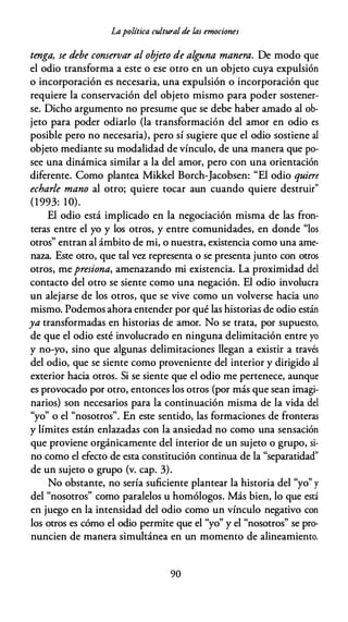 Lapolítica cultural de las emociones
tenga, se debe conservar al objeto de alguna manera. De modo que
el odio transforma a este o ese otro en un objeto cuya expulsión
o incorporación es necesaria, una expulsión o incorporación que
requiere la conservación del objeto mismo para poder sostener­
se. Dicho argumento no presume que se debe haber amado al ob­
jeto para poder odiarlo (la transformación del amor en odio es
posible pero no necesaria), pero sí sugiere que el odio sostiene al
objeto mediante su modalidad de vínculo, de una manera que po­
see una dinámica similar a la del amor, pero con una orientación
diferente. Como plantea Mikkel Borch-Jacobsen: "El odio quiere
echarle mano al otro; quiere tocar aun cuando quiere destruir"
(1993: 10).
El odio está implicado en la negociación misma de las fron­
teras entre el yo y los otros, y entre comunidades, en donde "los
otros" entran al ámbito de mi, o nuestra, existencia como una ame­
naza. Este otro, que tal vez representa o se presenta junto con otros
otros, me presiona, amenazando mi existencia. La proximidad del
contacto del otro se siente como una negación. El odio involucra
un alejarse de los otros, que se vive como un volverse hacia uno
mismo. Podemos ahora entender por qué las historias de odio están
ya transformadas en historias de amor. No se trata, por supuesto,
de que el odio esté involucrado en ninguna delimitación entre yo
y no-yo, sino que algunas delimitaciones llegan a existir a través
del odio, que se siente como proveniente del interior y dirigido al
exterior hacia otros. Si se siente que el odio me pertenece, aunque
es provocado por otro, entonces los otros (por más que sean imagi­
narios) son necesarios para la continuación misma de la vida del
"yo" o el "nosotros". En este sentido, las formaciones de fronteras
y límites están enlazadas con la ansiedad no como una sensación
que proviene orgánicamente del interior de un sujeto o grupo, si­
no como el efecto de esta constitución continua de la "separatidad"
de un sujeto o grupo (v. cap. 3).
No obstante, no sería suficiente plantear la historia del "yo" y
del "nosotros" como paralelos u homólogos. Más bien, lo que está
en juego en la intensidad del odio como un vínculo negativo con
los otros es cómo el odio permite que el "yo" y el "nosotros" se pro­
nuncien de manera simultánea en un momento de alineamiento.
90
 