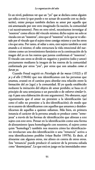 La organización del odio
En un nivel, podemos ver que un "yo" que se declara como alguien
que odia a otro (y que puede o no actuar de acuerdo con su decla­
ración), existe porque también declara su amor por aquello que
está amenazado por este otro imaginado (la nación, la comunidad
y así sucesivamente). Pero en otro nivel, necesitamos investigar al
"nosotros" como efecto del vínculo mismo; dicho sujeto no solo se
vincula con un "nosotros", sino que el "nosotros" es lo que se ve afec­
tado por el vínculo que el sujeto tiene consigo mismo y con los otros
a los que ama. Por tanto, al odiar a otro, este sujeto también se está
amando a sí mismo; el odio estructura la vida emocional del nar­
cisismo como un investimiento fantástico en la continuación de la
imagen del yo en los rostros que juntos conforman el "nosotros".
El vínculo con otros se divide en negativo y positivo (odio y amor)
precisamente mediante la imagen de los rostros de la comunidad
conformada por otros "yos", por otros que son amados como si
fueranyo.
Cuando Freud sugirió en Psicología de las masas (1 922) y El
yo y el ello (1 964b) que nos identificamos con las personas que
amamos, avanzó en el camino para abordar esta relación entre la
formación del yo [ego] y la comunidad. El yo queda establecido
mediante la imitación del objeto de amor perdido; se basa en el
principio de una semejanza o un parecido o de volverse similar (v.
cap. 6 para una elaboración de este argumento). No obstante, aquí
argumentaría que el amor no preexiste a la identificación (así
como el odio no preexiste a la des-identificación); de modo que
no es asunto de identificarnos con aquellos que amamos y desiden­
tificarnos de aquellos a quienes odiamos. Más bien, en primera
instancia el carácter de la persona amada se produce como "seme­
janza" a través de las formas de identificación que alinean a este
sujeto con este otro. Pensar en la identificación como una forma
de alineamiento (para homologarlo con nosotros, el sujeto como
quien "homologa'') también nos muestra cómo las identificacio­
nes involucran una des-identificación o una "renuncia" activa a
otras identificaciones posibles (véase Butler 1997b). Es decir, al
alinearme con algunos otros, me alineo en contra de otros otros.
Esta "renuncia" puede producir el carácter de la persona odiada
como "desemejanza''. Lo que está en juego en las intensidades emo-
9 1
 