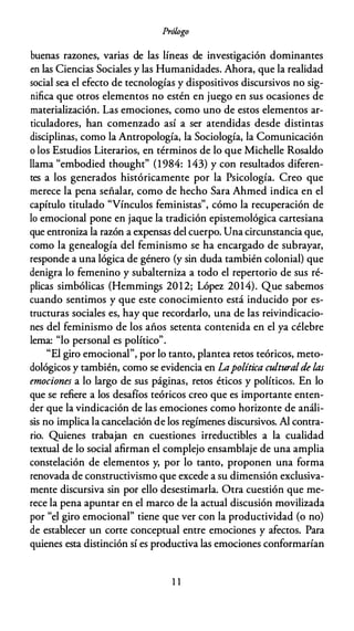 Prólogo
buenas razones, varias de las líneas de investigación dominantes
en las Ciencias Sociales y las Humanidades. Ahora, que la realidad
social sea el efecto de tecnologías y dispositivos discursivos no sig­
nifica que otros elementos no estén en juego en sus ocasiones de
materialización. Las emociones, como uno de estos elementos ar­
ticuladores, han comenzado así a ser atendidas desde distintas
disciplinas, como la Antropología, la Sociología, la Comunicación
o los Estudios Literarios, en términos de lo que Michelle Rosaldo
llama "embodied thought" (1984: 143) y con resultados diferen­
tes a los generados históricamente por la Psicología. Creo que
merece la pena señalar, como de hecho Sara Ahmed indica en el
capítulo titulado "Vínculos feministas", cómo la recuperación de
lo emocional pone en jaque la tradición epistemológica cartesiana
que entroniza la razón a expensas del cuerpo. Una circunstancia que,
como la genealogía del feminismo se ha encargado de subrayar,
responde a una lógica de género (y sin duda también colonial) que
denigra lo femenino y subalterniza a todo el repertorio de sus ré­
plicas simbólicas (Hemmings 2012; López 2014). Que sabemos
cuando sentimos y que este conocimiento está inducido por es­
tructuras sociales es, hay que recordarlo, una de las reivindicacio­
nes del feminismo de los años setenta contenida en el ya célebre
lema: "lo personal es político".
"El giro emocional", por lo tanto, plantea retos teóricos, meto­
dológicos y también, como se evidencia en Lapolítica culturalde las
emociones a lo largo de sus páginas, retos éticos y políticos. En lo
que se refiere a los desafíos teóricos creo que es importante enten­
der que la vindicación de las emociones como horizonte de análi­
sis no implica la cancelación de los regímenes discursivos. Al contra­
rio. Quienes trabajan en cuestiones irreductibles a la cualidad
textual de lo social afirman el complejo ensamblaje de una amplia
constelación de elementos y, por lo tanto, proponen una forma
renovada de constructivismo que excede a su dimensión exclusiva­
mente discursiva sin por ello desestimarla. Otra cuestión que me­
rece la pena apuntar en el marco de la actual discusión movilizada
por "el giro emocional" tiene que ver con la productividad (o no)
de establecer un corte conceptual entre emociones y afectos. Para
quienes esta distinción sí es productiva las emociones conformarían
11
 