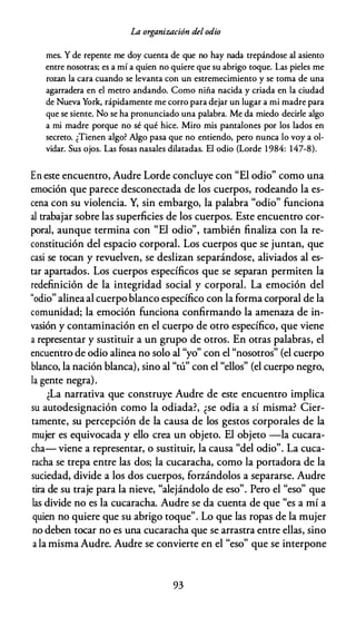 La organización del odio
mes. Y de repente me doy cuenta de que no hay nada trepándose al asiento
entre nosotras; es a mí a quien no quiere que su abrigo toque. Las pieles me
rozan la cara cuando se levanta con un estremecimiento y se toma de una
agarradera en el metro andando. Como niña nacida y criada en la ciudad
de Nueva York, rápidamente me corro para dejar un lugar a mi madre para
que se siente. No se ha pronunciado una palabra. Me da miedo decirle algo
a mi madre porque no sé qué hice. Miro mis pantalones por los lados en
secreto. ¿Tienen algo? Algo pasa que no entiendo, pero nunca lo voy a ol­
vidar. Sus ojos. Las fosas nasales dilatadas. El odio (Lorde 1984: 147-8).
En este encuentro, Audre Lorde concluye con "El odio" como una
emoción que parece desconectada de los cuerpos, rodeando la es­
cena con su violencia. Y, sin embargo, la palabra "odio" funciona
al trabajar sobre las superficies de los cuerpos. Este encuentro cor­
poral, aunque termina con "El odio", también finaliza con la re­
constitución del espacio corporal. Los cuerpos que se juntan, que
casi se tocan y revuelven, se deslizan separándose, aliviados al es­
tar apartados. Los cuerpos específicos que se separan permiten la
redefinición de la integridad social y corporal. La emoción del
"odio" alineaal cuerpo blanco específico con la forma corporal de la
comunidad; la emoción funciona confirmando la amenaza de in­
vasión y contaminación en el cuerpo de otro específico, que viene
a representar y sustituir a un grupo de otros. En otras palabras, el
encuentro de odio alinea no solo al "yo" con el "nosotros" (el cuerpo
blanco, la nación blanca), sino al "tú" con el "ellos" (el cuerpo negro,
la gente negra).
¿La narrativa que construye Audre de este encuentro implica
su autodesignación como la odiada?, ¿se odia a sí misma? Cier­
tamente, su percepción de la causa de los gestos corporales de la
mujer es equivocada y ello crea un objeto. El objeto -la cucara­
cha- viene a representar, o sustituir, la causa "del odio". La cuca­
racha se trepa entre las dos; la cucaracha, como la portadora de la
suciedad, divide a los dos cuerpos, forzándolos a separarse. Audre
tira de su traje para la nieve, "alejándolo de eso". Pero el "eso" que
las divide no es la cucaracha. Audre se da cuenta de que "es a mí a
quien no quiere que su abrigo toque". Lo que las ropas de la mujer
no deben tocar no es una cucaracha que se arrastra entre ellas, sino
a la misma Audre. Audre se convierte en el "eso" que se interpone
93
 