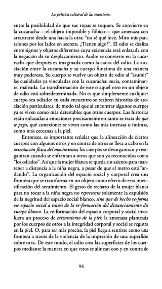 Lapolítica culturalde las emociones
entre la posibilidad de que sus ropas se toquen. Se convierte en
la cucaracha --el objeto imposible y fóbico- que amenaza con
arrastrarse desde una hacia la otra: "no sé qué hice. Miro mis pan­
talones por los lados en secreto. ¿Tienen algo?". El odio se desliza
entre signos y objetos diferentes cuya existencia está enlazada con
la negación de su desplazamiento. Audre se convierte en la cuca­
racha que después es imaginada como la causa del odio. La aso­
ciación entre la cucaracha y su cuerpo funciona de una manera
muy poderosa. Su cuerpo se vuelve un objeto de odio al "asumir"
las cualidades ya vinculadas con la cucaracha: sucia, contaminan­
te, malvada. La transformación de este o aquel otro en un objeto
de odio está sobredeterminada. No es que simplemente cualquier
cuerpo sea odiado: en cada encuentro se reabren historias de aso­
ciación particulares, de modo tal que al encontrar algunos cuerpos
ya se viven como más detestables que otros cuerpos. Las historias
están enlazadas a emociones precisamente en tanto se trata de qué
sepega, qué conexiones se viven como las más intensas o íntimas,
como más cercanas a la piel.
Entonces, es importante señalar que la alineación de ciertos
cuerpos con algunos otros y en contra de otros se lleva a cabo en la
orientaciónfísica delmovimiento; los cuerpos se desorganizan y reor­
ganizan cuando se enfrentan a otros que son ya reconocidos como
"los odiados". Asíque la mujerblanca se queda sin asiento para man­
tener a distancia a la niña negra, a pesar de que el metro está "an­
dando". La organización del espacio social y corporal crea una
frontera que se transforma en un objeto como efecto de esta inten­
sificación del sentimiento. El gesto de rechazo de la mujer blanca
para no tocar a la niña negra no representa solamente la expulsión
de la negritud del espacio social blanco, sino que de hecho re-forma
ese espacio social a través de la re-formación del distanciamiento del
cuerpo blanco. La re-formación del espacio corporal y social invo­
lucra un proceso de erizamiento de la piel; la amenaza planteada
por los cuerpos de otros a la integridad corporal y social se registra
en la piel. O, para ser más precisa, la piel llega a sentirse como una
frontera a través de la violencia de la impresión de una superficie
sobre otra. De este modo, el odio crea las superficies de los cuer­
pos mediante la manera en que estos se alinean con y en contra de
94
 