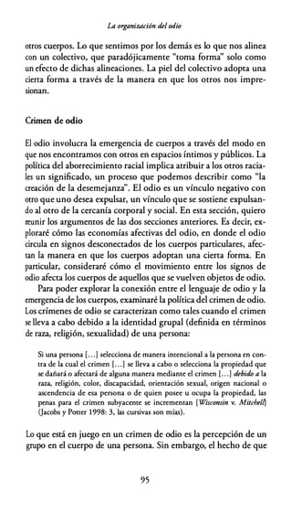 La organización del odio
otros cuerpos. Lo que sentimos por los demás es lo que nos alinea
con un colectivo, que paradójicamente "toma forma'' solo como
un efecto de dichas alineaciones. La piel del colectivo adopta una
cierta forma a través de la manera en que los otros nos impre­
sionan.
Crimen de odio
El odio involucra la emergencia de cuerpos a través del modo en
que nos encontramos con otros en espacios íntimos y públicos. La
política del aborrecimiento racial implica atribuir a los otros racia­
les un significado, un proceso que podemos describir como "la
creación de la desemejanza''. El odio es un vínculo negativo con
otro que uno desea expulsar, un vínculo que se sostiene expulsan­
do al otro de la cercanía corporal y social. En esta sección, quiero
reunir los argumentos de las dos secciones anteriores. Es decir, ex­
ploraré cómo las economías afectivas del odio, en donde el odio
circula en signos desconectados de los cuerpos particulares, afec­
tan la manera en que los cuerpos adoptan una cierta forma. En
particular, consideraré cómo el movimiento entre los signos de
odio afecta los cuerpos de aquellos que se vuelven objetos de odio.
Para poder explorar la conexión entre el lenguaje de odio y la
emergencia de los cuerpos, examinaré la política del crimen de odio.
Los crímenes de odio se caracterizan como tales cuando el crimen
se lleva a cabo debido a la identidad grupal (definida en términos
de raza, religión, sexualidad) de una persona:
Si una persona [. . . ] selecciona de manera intencional a la persona en con­
tra de la cual el crimen [. . .] se lleva a cabo o selecciona la propiedad que
se dañará o afectará de alguna manera mediante el crimen [. . . ] debido a la
raza, religión, color, discapacidad, orientación sexual, origen nacional o
ascendencia de esa persona o de quien posee u ocupa la propiedad, las
penas para el crimen subyacente se incrementan [ Wisconsin v. MitchelfJ
Qacobs y Potter 1998: 3, las cursivas son mías).
Lo que está en juego en un crimen de odio es la percepción de un
grupo en el cuerpo de una persona. Sin embargo, el hecho de que
95
 