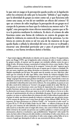 Lapolítica cultural de las emociones
lo que está en juego es la percepción queda oculto en la legislación
sobre los crímenes de odio por la locución "debido a' que implica
que la identidad de grupo ya existe como tal, y que funciona solo
como una causa, en vez de ser también un efecto del crimen.6 El
que un crimen de odio implique la percepción de un grupo en el
cuerpo de la persona no hace que la violencia sea menos real o "di­
rigida'; esta percepción tiene efectos materiales, puesto que se lle­
va a la práctica mediante la violencia. Es decir, el crimen de odio
funciona como una forma de violencia en contra de grupos me­
diante la violencia en contra de los cuerpos de las personas. La vio­
lencia en contra de otros es tal vez una de las maneras en la que
queda fijada o sellada la identidad del otro; el otro se veforzado a
encarnar una identidad particular por y para el perpetrador del
crimen, y esa fuerza involucra daños o heridas.
6 Aquí existen algunas dificultades en relación con la causa y el efecto. Yo argumentaría,
junco con Rosga (1 999), que la legislación sobre crímenes de odio sí tiende a reificar a
los grupos sociales, al suponer que los grupos son entidades selladas contra las que se
dirige el odio. Al mismo tiempo, cuestionaría el trabajo de críticos como Jacobs y Poner
( 1 998), quienes al criticar la eficacia de la categoría "crimen de odio" sugieren que la
legislación misma crea las divisiones de las que se supone que el crimen es resultado. De­
jan, por canco, implícito que dichas divisiones no existirían si no fueran introducidas y
después exacerbadas por las leyes. No puedo estar de acuerdo con esto. Más bien, plan­
tearía que los crímenes de odio (que defino como formas de violencia dirigida contra
otros a los que se percibe como integrantes de un grupo social, por lo que la violencia se
"dirige" al grupo) funcionan para producir divisiones, en parce, imponiendo a otros una
identidad a través de la violencia. Esto no significa que los otros no estén alineados con
una identidad (=identificación) anees de la violencia. En otras palabras, la puesta en acto
del odio a través de la violencia no "inventa'' a los grupos sociales de la nada. Más bien, di­
chas puestas en acto funcionan como una forma de imposición; los crímenes de odio
pueden funcionar aprisionando a un otro específico en una identidad que ya es afectiva.
La distinción entre causa y efecto por canco no es útil: el odio afecta y a la vez se ve afec­
tado por el aprisionamiento de otros en identidades de grupo. Es por esto que algunos
cuerpos y no otros se vuelven objeto de crímenes de odio: el odio enlaza lo particular con
el grupo al reabrir una historia pasada de violencia y exclusión que nos permite recono­
cer los cuerpos de algunos otros como fuera de lugar (véase Ahmed 2000: 38-54). Por
supuesto, las leyes pertinentes en el Reino Unido -la "incitación al odio racial" en
la parce III (ss. 17-29) de la Public Order Acc de 1 986-- se refieren al discurso de odio
más que a los crímenes de odio definidos en los términos mencionados arriba. Aquí, el
odio racial no se describe como el origen del crimen, sino como el efecto (la responsabi­
lidad criminal se da cuando una persona usa o publica palabras o comete actos que son
amenazantes, abusivos o insultantes y que probablemente "despierten" odio racial). Por
tanto, las leyes sobre el discurso de odio tienden a criminalizar el odio como efecto, y las
leyes sobre crímenes de odio a criminalizar el odio como origen; ambas fallan al no re­
conocer el papel que desempeña el odio en una economía de afectos y efectos.
96
 