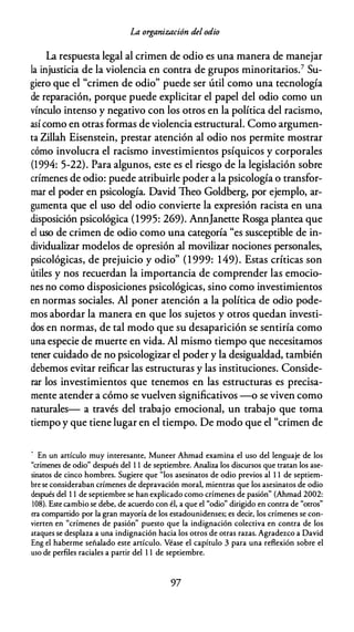 La organización del odio
La respuesta legal al crimen de odio es una manera de manejar
la injusticia de la violencia en contra de grupos minoritarios.7 Su­
giero que el "crimen de odio" puede ser útil como una tecnología
de reparación, porque puede explicitar el papel del odio como un
vínculo intenso y negativo con los otros en la política del racismo,
así como en otras formas de violencia estructural. Como argumen­
ta Zillah Eisenstein, prestar atención al odio nos permite mostrar
cómo involucra el racismo investimientos psíquicos y corporales
(1994: 5-22). Para algunos, este es el riesgo de la legislación sobre
crímenes de odio: puede atribuirle poder a la psicología o transfor­
mar el poder en psicología. David Theo Goldberg, por ejemplo, ar­
gumenta que el uso del odio convierte la expresión racista en una
disposición psicológica (1995: 269). AnnJanette Rosga plantea que
el uso de crimen de odio como una categoría "es susceptible de in­
dividualizar modelos de opresión al movilizar nociones personales,
psicológicas, de prejuicio y odio" (1 999: 149). Estas críticas son
útiles y nos recuerdan la importancia de comprender las emocio­
nes no como disposiciones psicológicas, sino como investimientos
en normas sociales. Al poner atención a la política de odio pode­
mos abordar la manera en que los sujetos y otros quedan investi­
dos en normas, de tal modo que su desaparición se sentiría como
una especie de muerte en vida. Al mismo tiempo que necesitamos
tener cuidado de no psicologizar el poder y la desigualdad, también
debemos evitar reificar las estructuras y las instituciones. Conside­
rar los investimientos que tenemos en las estructuras es precisa­
mente atender a cómo se vuelven significativos -o se viven como
naturales- a través del trabajo emocional, un trabajo que toma
tiempo y que tiene lugar en el tiempo. De modo que el "crimen de
' En un artículo muy interesante, Muneer Ahmad examina el uso del lenguaje de los
"crímenes de odio" después del 1 1 de septiembre. Analiza los discursos que tratan los ase­
sinatos de cinco hombres. Sugiere que "los asesinatos de odio previos al 1 1 de septiem­
bre se consideraban crímenes de depravación moral, mientras que los asesinatos de odio
después del 1 1 de septiembre se han explicado como crímenes de pasión" (Ahmad 2002:
108). Este cambio se debe, de acuerdo con él, a que el "odio" dirigido en contra de "otros"
era compartido por la gran mayoría de los estadounidenses; es decir, los crímenes se con­
vierten en "crímenes de pasión" puesto que la indignación colectiva en contra de los
ataques se desplaza a una indignación hacia los otros de otras razas. Agradezco a David
Eng el haberme señalado este artículo. Véase el capítulo 3 para una reflexión sobre el
uso de perfiles raciales a partir del 1 1 de septiembre.
97
 