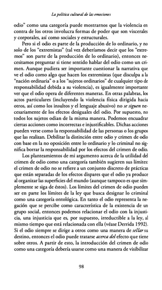 Lapolítica cultural de las emociones
odio" como una categoría puede mostrarnos que la violencia en
contra de los otros involucra formas de poder que son viscerales
y corporales, así como sociales y estructurales.
Pero si el odio es parte de la producción de lo ordinario, y no
solo de los "extremistas" (tal vez deberíamos decir que los "extre­
mos" son parte de la producción de lo ordinario), entonces ne­
cesitamos preguntar si tiene sentido hablar del odio como un cri­
men. Aunque pudiera ser importante cuestionar la narrativa que
ve el odio como algo que hacen los extremistas (que disculpa a la
"nación ordinaria" o a los "sujetos ordinarios" de cualquier tipo de
responsabilidad debida a su violencia), es igualmente importante
ver que el odio opera de diferentes maneras. En otras palabras, los
actos particulares (incluyendo la violencia física dirigida hacia
otros, así como los insultos y el lenguaje abusivo) no se siguen ne­
cesariamente de los efectos desiguales del odio. Por supuesto, no
todos los sujetos odian de la misma manera. Podemos encuadrar
ciertas acciones como incorrectas e injustificables. Dichas acciones
pueden verse como la responsabilidad de las personas o los grupos
que las realizan. Debilitar la distinción entre odio y crimen de odio
con base en la no oposición entre lo ordinario y lo criminal no sig­
nifica borrar la responsabilidad por los efectos del crimen de odio.
Los planteamientos de mi argumento acerca de la utilidad del
crimen de odio como una categoría también sugieren sus límites:
el crimen de odio no se refiere a un conjunto discreto de prácticas
que están separadas de los efectos dispares que el odio ya produce
al organizar las superficies del mundo (aunque tampoco es que sim­
plemente se siga de éstos). Los límites del crimen de odio pueden
ser en parte los límites de la ley que busca designar lo criminal
como una categoría ontológica. En tanto el odio representa la ne­
gación que se percibe como característica de la existencia de un
grupo social, entonces podemos relacionar el odio con la injusti­
cia, una injusticia que es, por supuesto, irreductible a la ley, al
mismo tiempo que está relacionada con ella (véase Derrida 1992).
Si el odio siempre se dirige a otros como una manera de sellar su
destino, entonces el odio puede tratarse acerca del efecto que tiene
sobre otros. A partir de esto, la introducción del crimen de odio
como una categoría debería usarse como una manera de visibilizar
98
 