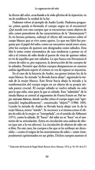La organización del odio
los efectos del odio, escuchando a la vida afectiva de la injusticia, en
vez de establecer la verdad de la ley.
Podemos volver al ejemplo de Audre Lorde. Podemos pregun­
tar: ¿cómo queda re-formado el cuerpo negro en el encuentro?
¡Qué sucede con esos cuerpos que se encuentran como objetos de
odio, como poseedores de las características de la "desemejanza"?
En mi lectura primera, subrayé el efecto del encuentro sobre el
cuerpo blanco que se vive como aparte. Lo que me faltó fue pre­
guntar por el papel del odio, como un encuentro social entre otros,
sobre los cuerpos de quienes son designados como odiados. Esta
falta la tomo como sintomática de una tendencia a pensar en el
odio y el crimen de odio desde el punto de vista de quienes odian
en vez de aquellos que son odiados. Lo que busca con frecuencia el
crimen de odio es, por supuesto, la destrucción de los cuerpos de
los odiados. Permitir que dichos cuerpos desaparezcan en nuestro
análisis significaría repetir el crimen en vez de reparar su injusticia.
En el caso de la historia de Audre, sus gestos imitan los de la
mujer blanca. Su mirada "es llevada hacia abajo", siguiendo la mi­
rada de la mujer blanca. Este llevar hacia abajo la mirada y la
transformación del cuerpo negro en un objeto de su propia mi­
rada parece crucial. El cuerpo odiado se vuelve odiado no solo
para la que odia, sino para la que es odiada. Esta "admisión" de la
mirada blanca es central al argumento de Frantz Fanon en Piel ne­
gra, máscaras Mancas, donde escribe cómo el cuerpo negro está "apri­
siona[do] implacablemente", constituido "objeto"8 (1986: 109).
Cuando la mirada de Audre es llevada hacia abajo con la de la
mujer blanca, siente "miedo". Se reconoce a sí misma como el ob­
jeto de odio de la mujer: es "interpelada'', en el sentido de Althusser
(1971), como la odiada. El "hacer" del odio no se "hace" en el mo­
mento de su articulación. Entra en circulación una cadena de efec­
tos (que son a la vez afectos). La circulación de objetos de odio no
es libre. En este caso, los cuerpos a los que se les atribuye ser detes­
tables -como el origen de los sentimientos de odio-- están (tem­
poralmente) aprisionados en sus pieles. Dichos cuerpos asumen el
8 Traducción del francés de Ángel Abad, Buenos Aires, Abraxas, 1 973, p. 93. (N. de la T.)
99
 