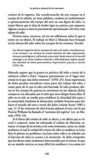 Lapolítica cultural de las emociones
carácter de lo negativo. Esa transformación de este cuerpo en el
cuerpo de lo odiado, en otras palabras, conduce al confinamiento
o aprisionamiento del cuerpo del otro en una figura de odio. La
mujer blanca que se aleja de Audre sigue su camino, por supuesto.
Algu.noscuerposse muevenprecisamenteaprisionando a los otros como
objetos de odio.
Nuestra tarea, entonces, tal vez sea reflexionar sobre lo que se
siente ser un objeto. El trabajo de Mari J. Matsuda hace hincapié
en los efectos del odio sobre los cuerpos de las víctimas. Escribe:
Los efectos negativos de los mensajes de odio son reales e inmediatos pa­
ra las víctimas. Las víctimas de crueles diatribas de odio experimentan
síntomas psicológicos y sufrimiento emocional: desde temor en la boca del
estómago a un ritmo cardíaco acelerado y dificultad para respirar, pesadi­
llas, desorden de estrés postraumático, hipertensión, psicosis y suicidio
(1 993: 24).
Matsuda sugiere que la puesta en práctica del odio a través de la
violencia verbal o física "impacta precisamente en el lugar emo­
cional en el que más dolor sentimos" (1993: 25). Estas experiencias
de dolor pueden entenderse como parte del trabajo del odio, o
como parte de lo que el odio está haciendo. El odio produce efec­
tos en los cuerpos de quienes se convierten en sus objetos; dichos
cuerpos se ven afectados por el odio que otros dirigen hacia ellos. El
odio no es solo un medio para establecer la identidad del sujeto y
la comunidad (mediante la alineación); también funciona para des­
hacer el mundo del otro a través del dolor (véanse Scarry 1985; y
cap. 1). O los crímenes de odio buscan aplastar al otro con lo que
Patricia Williams ha llamado el "asesinato del espíritu" (cit. en Mat­
suda 1993: 24).
Si el efecto del crimen de odio es afecto, y un afecto que es vis­
ceral y corporal, como ha subrayado el trabajo de Matsuda, en­
tonces el cuerpo de la víctima se lee como testimonio, como un medio
mediante el cual la verdad del crimen de odio se establece en la ley.
Esto le plantea un problema a las leyes sobre odio y su relación con
el discurso de odio en cuanto a la incitación. Se debe comprobar
que los efectos están totalmente determinados por el crimen, lo que,
en un sentido estricto, es muy difícil de establecer si no existe evi-
1 00
 