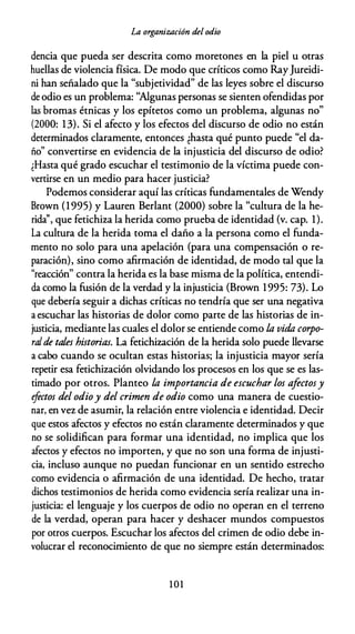 La organización del odio
dencia que pueda ser descrita como moretones en la piel u otras
huellas de violencia física. De modo que críticos como RayJureidi­
ni han señalado que la "subjetividad" de las leyes sobre el discurso
de odio es un problema: ''Algunas personas se sienten ofendidas por
las bromas étnicas y los epítetos como un problema, algunas no"
(2000: 13). Si el afecto y los efectos del discurso de odio no están
determinados claramente, entonces ¿hasta qué punto puede "el da­
ño" convertirse en evidencia de la injusticia del discurso de odio?
¿Hasta qué grado escuchar el testimonio de la víctima puede con­
vertirse en un medio para hacer justicia?
Podemos considerar aquí las críticas fundamentales de Wendy
Brown (1995) y Lauren Berlant (2000) sobre la "cultura de la he­
rida'', que fetichiza la herida como prueba de identidad (v. cap. 1).
La cultura de la herida toma el daño a la persona como el funda­
mento no solo para una apelación (para una compensación o re­
paración), sino como afirmación de identidad, de modo tal que la
"reacción" contra la herida es la base misma de la política, entendi­
da como la fusión de la verdad y la injusticia (Brown 1995: 73). Lo
que debería seguir a dichas críticas no tendría que ser una negativa
a escuchar las historias de dolor como parte de las historias de in­
justicia, mediante las cuales el dolor se entiende como la vida, corpo­
ralde tales historias. La fetichización de la herida solo puede llevarse
a cabo cuando se ocultan estas historias; la injusticia mayor sería
repetir esa fetichización olvidando los procesos en los que se es las­
timado por otros. Planteo la importancia de escuchar los afectosy
efectos del odioy del crimen de odio como una manera de cuestio­
nar, en vez de asumir, la relación entre violencia e identidad. Decir
que estos afectos y efectos no están claramente determinados y que
no se solidifican para formar una identidad, no implica que los
afectos y efectos no importen, y que no son una forma de injusti­
cia, incluso aunque no puedan funcionar en un sentido estrecho
como evidencia o afirmación de una identidad. De hecho, tratar
dichos testimonios de herida como evidencia sería realizar una in­
justicia: el lenguaje y los cuerpos de odio no operan en el terreno
de la verdad, operan para hacer y deshacer mundos compuestos
por otros cuerpos. Escuchar los afectos del crimen de odio debe in­
volucrar el reconocimiento de que no siempre están determinados:
101
 