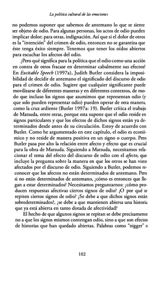 Lapolítica cultural de las emociones
no podemos suponer que sabemos de antemano lo que se siente
ser objeto de odio. Para algunas personas, los actos de odio pueden
implicar dolor; para otras, indignación. Así que si el dolor de otros
es la "intención" del crimen de odio, entonces no se garantiza que
éste tenga éxito siempre. Tenemos que tener los oídos abiertos
para escuchar los afectos del odio.
¿Pero qué significa para la política que el odio como una acción
en contra de otros fracase en determinar cabalmente sus efectos?
En Excitable Speech (l 997a), Judith Butler considera la imposi­
bilidad de decidir de antemano el significado del discurso de odio
para el crimen de odio. Sugiere que cualquier significante puede
movilizarse de diferentes maneras y en diferentes contextos, de mo­
do que incluso los signos que asumimos que representan odio (y
que solo pueden representar odio) pueden operar de otra manera,
como la cruz ardiente (Butler l 997a: 1 9). Butler crítica el trabajo
de Matsuda, entre otras, porque esta supone que el odio reside en
signos particulares y que los efectos de dichos signos están ya de­
terminados desde antes de su circulación. Estoy de acuerdo con
Butler. Como he argumentado en este capítulo, el odio es econó­
mico y no reside de manera positiva en un signo o cuerpo. Pero
Butler pasa por alto la relación entre afecto y efecto que es crucial
para la obra de Matsuda. Siguiendo a Matsuda, necesitamos rela­
cionar el tema del efecto del discurso de odio con el afecto, que
incluye la pregunta sobre la manera en que los otros se han visto
afectados por el discurso de odio. Siguiendo a Butler, podemos re­
conocer que los afectos no están determinados de antemano. Pero
si no están determinados de antemano, ¿cómo es entonces que lle­
gan a estar determinados? Necesitamos preguntarnos: ¿cómo pro­
ducen respuestas afectivas ciertos signos de odio? ¿O por qué se
repiten ciertos signos de odio? ¿Se debe a que dichos signos están
sobredeterminados?, ¿se debe a que mantienen abierta una historia
que ya está abierta en tanto dotada de afectividad?
El hecho de que algunos signos se repitan se debe precisamente
no a que los signos mismos contengan odio, sino a que son efectos
de historias que han quedado abiertas. Palabras como "nigger" o
1 02
 