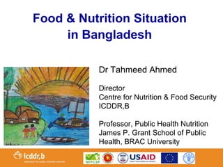 Food & Nutrition Situation
     in Bangladesh

           Dr Tahmeed Ahmed

           Director
           Centre for Nutrition & Food Security
           ICDDR,B

           Professor, Public Health Nutrition
           James P. Grant School of Public
           Health, BRAC University
 