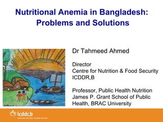 Nutritional Anemia in Bangladesh:
      Problems and Solutions


              Dr Tahmeed Ahmed

              Director
              Centre for Nutrition & Food Security
              ICDDR,B

              Professor, Public Health Nutrition
              James P. Grant School of Public
              Health, BRAC University
 