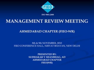 MANAGEMENT REVIEW MEETING
AHMEDABAD CHAPTER (FIEO-WR)
8th & 9th NOVEMBER, 2010
FIEO CONFERENCE HALL, NIRYAT BHAVAN, NEW DELHI
PRESENTED BY:
SUDHAKAR V SHANBHAG, AD
AHMEDABAD CHAPTER
FIEO(WR)
ISO 9001:2000
 