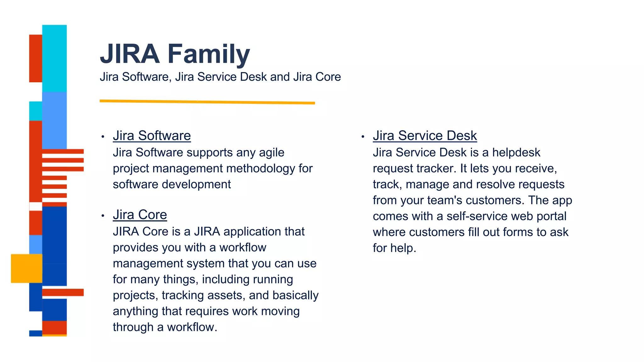 JIRA Family
Jira Software, Jira Service Desk and Jira Core
• Jira Software
Jira Software supports any agile
project management methodology for
software development
• Jira Service Desk
Jira Service Desk is a helpdesk
request tracker. It lets you receive,
track, manage and resolve requests
from your team's customers. The app
comes with a self-service web portal
where customers fill out forms to ask
for help.
• Jira Core
JIRA Core is a JIRA application that
provides you with a workflow
management system that you can use
for many things, including running
projects, tracking assets, and basically
anything that requires work moving
through a workflow.
 