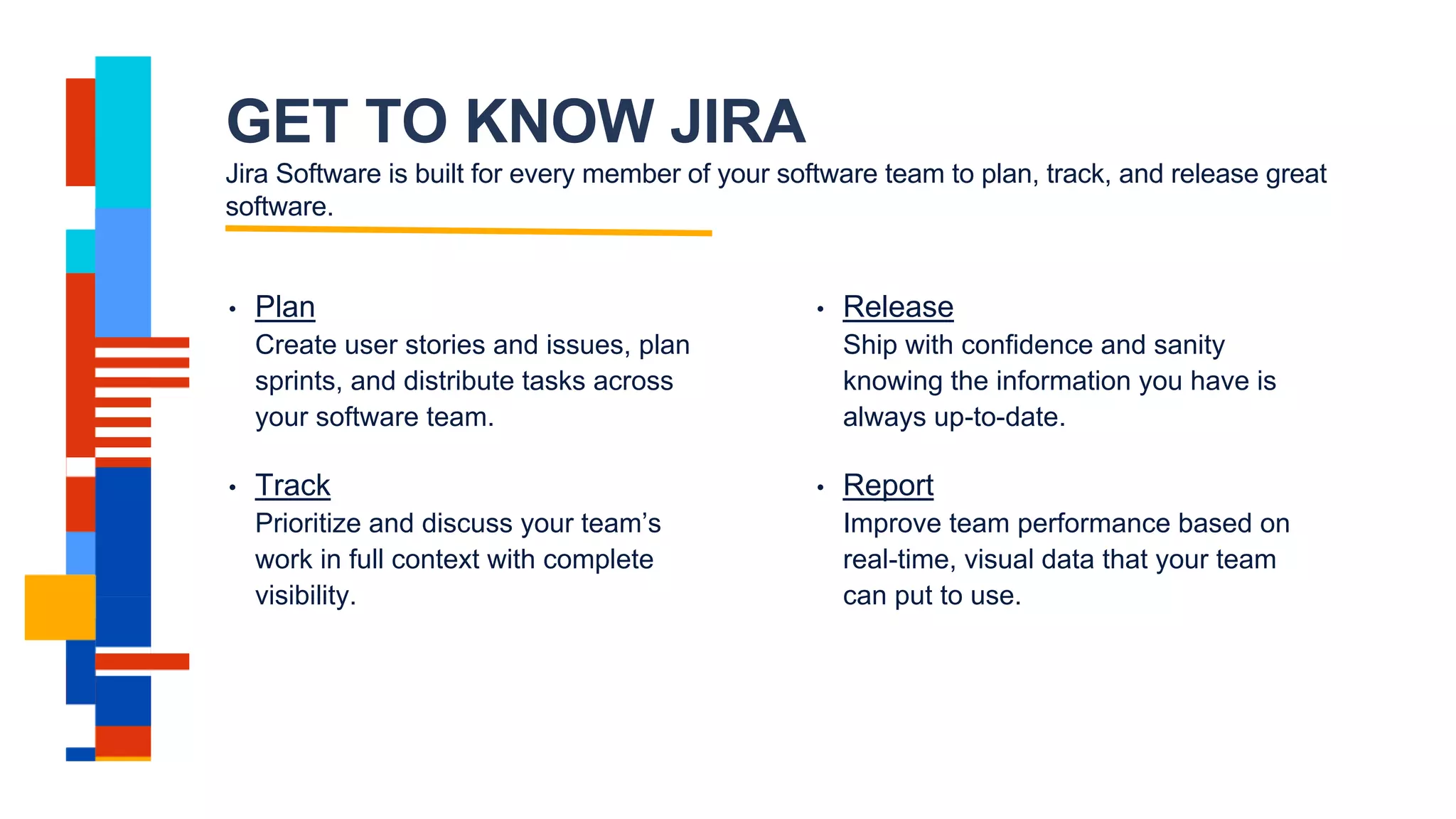 GET TO KNOW JIRA
Jira Software is built for every member of your software team to plan, track, and release great
software.
• Plan
Create user stories and issues, plan
sprints, and distribute tasks across
your software team.
• Track
Prioritize and discuss your team’s
work in full context with complete
visibility.
• Release
Ship with confidence and sanity
knowing the information you have is
always up-to-date.
• Report
Improve team performance based on
real-time, visual data that your team
can put to use.
 