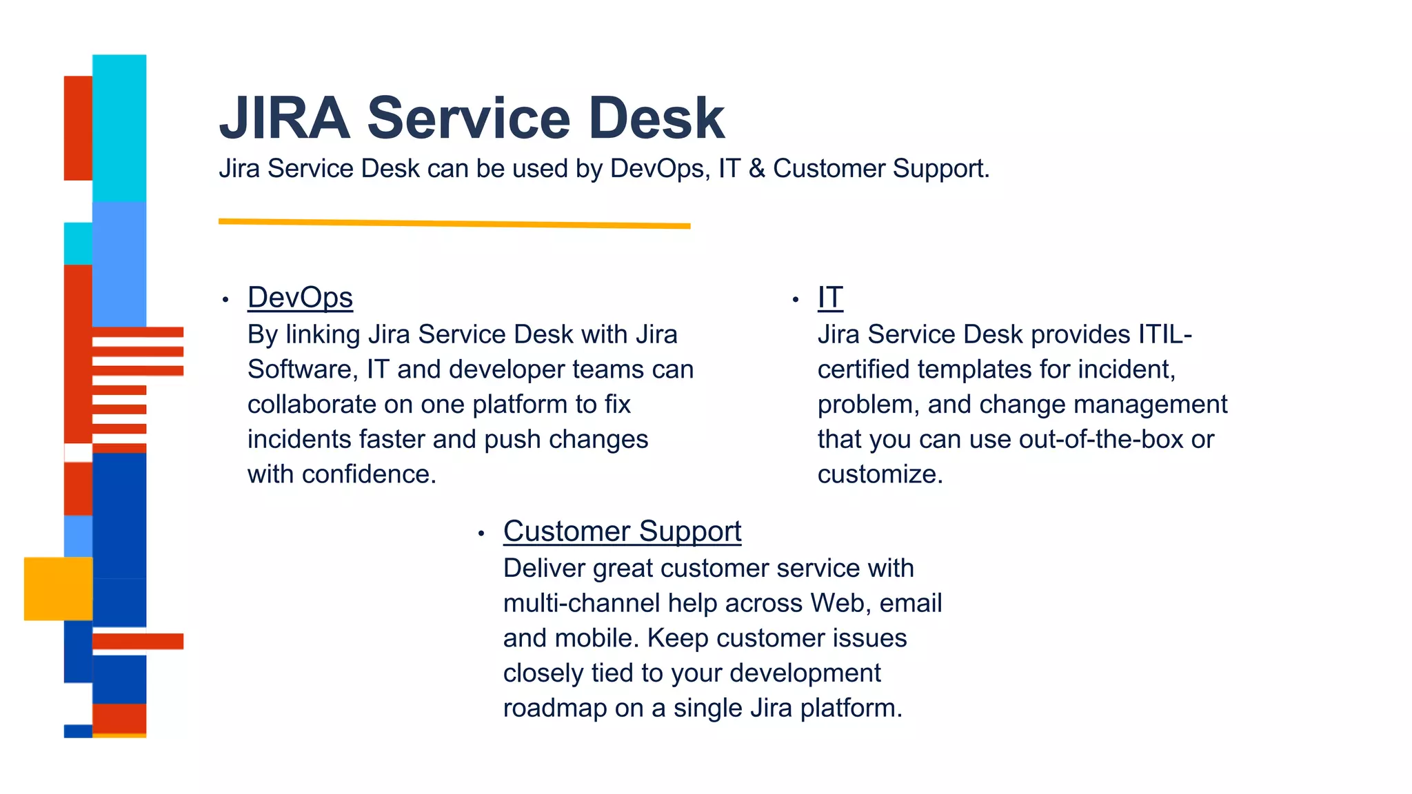 JIRA Service Desk
Jira Service Desk can be used by DevOps, IT & Customer Support.
• DevOps
By linking Jira Service Desk with Jira
Software, IT and developer teams can
collaborate on one platform to fix
incidents faster and push changes
with confidence.
• IT
Jira Service Desk provides ITIL-
certified templates for incident,
problem, and change management
that you can use out-of-the-box or
customize.
• Customer Support
Deliver great customer service with
multi-channel help across Web, email
and mobile. Keep customer issues
closely tied to your development
roadmap on a single Jira platform.
 
