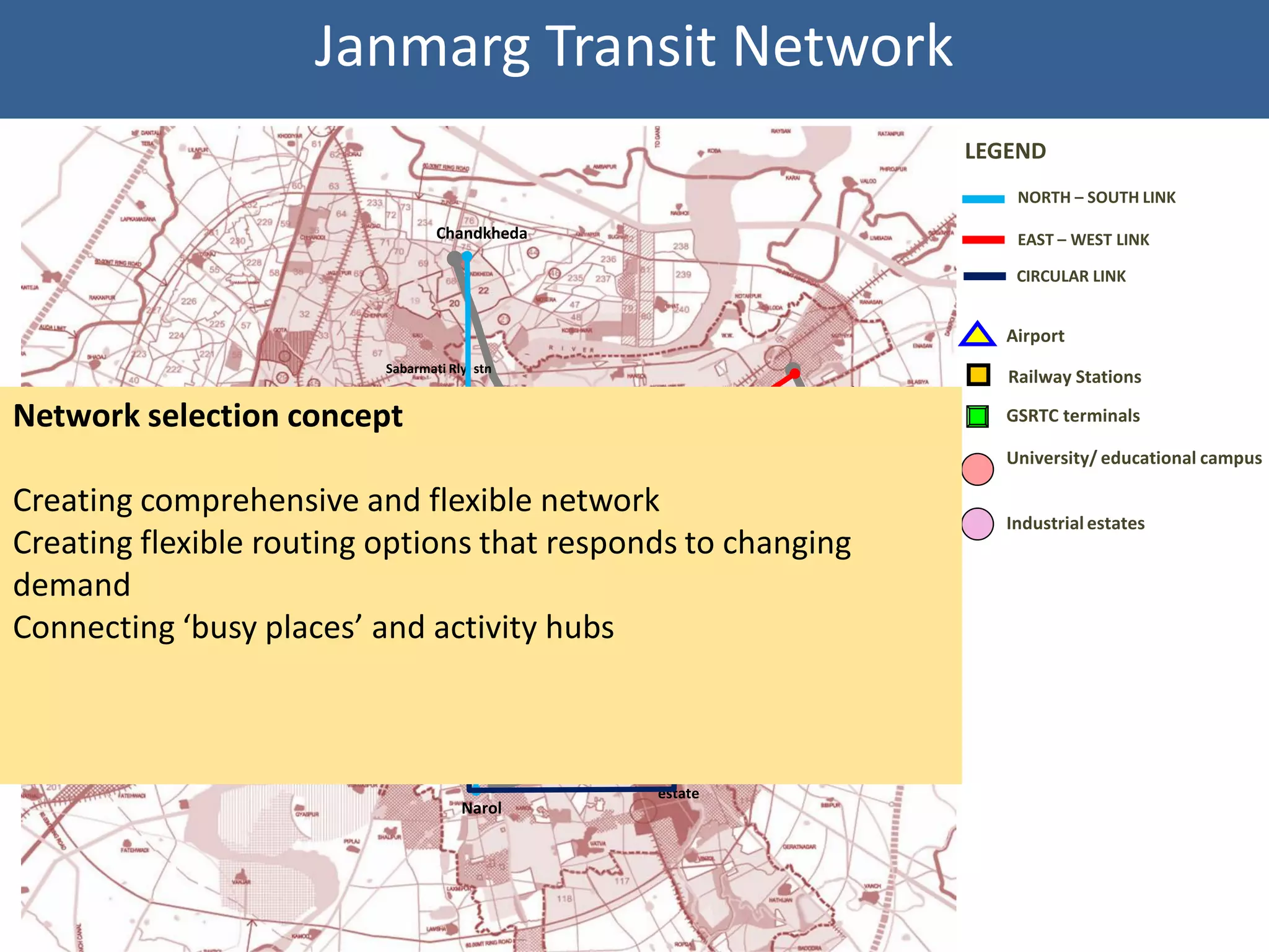 Janmarg Transit Network
                                                                                                    LEGEND
                                                                                                        NORTH – SOUTH LINK

                                           Chandkheda                                                   EAST – WEST LINK

                                                                                                        CIRCULAR LINK


                                                                                                       Airport
                                   Sabarmati Rly. stn
                                                                                                       Railway Stations
                                                                                          Naroda
                                                               Ahmedabad
Network selection concept
          Sola RoB    Ranip
                                                               Airport.
                                                                                          village      GSRTC terminals
                                               RTO                                   Naroda GIDC
                                                                                                       University/ educational campus
                                                                           Naroda
Creating comprehensive and flexible network
            Gujarat University
                                AEC
                                                                                                       Industrial estates
Creating flexible routing options that responds to changing
                                 Gandhigram
                                 Rly. stn
                                                    Kalupur Rly.
                                                                 Odhav
    Bopal                                                        Industrial
demand                                              Stn.         estate
                                                                            Odhav
             Shivranjani       Nehrunagar                                  Soni ni
Connecting ‘busy places’ and Geeta        activity hubs Rly.
                                                      Maninagar
                                                                           chaali
                                         Mandir         stn.




                                                                    Vatva
                                                                    Industrial
                                                                    estate
                                               Narol
 