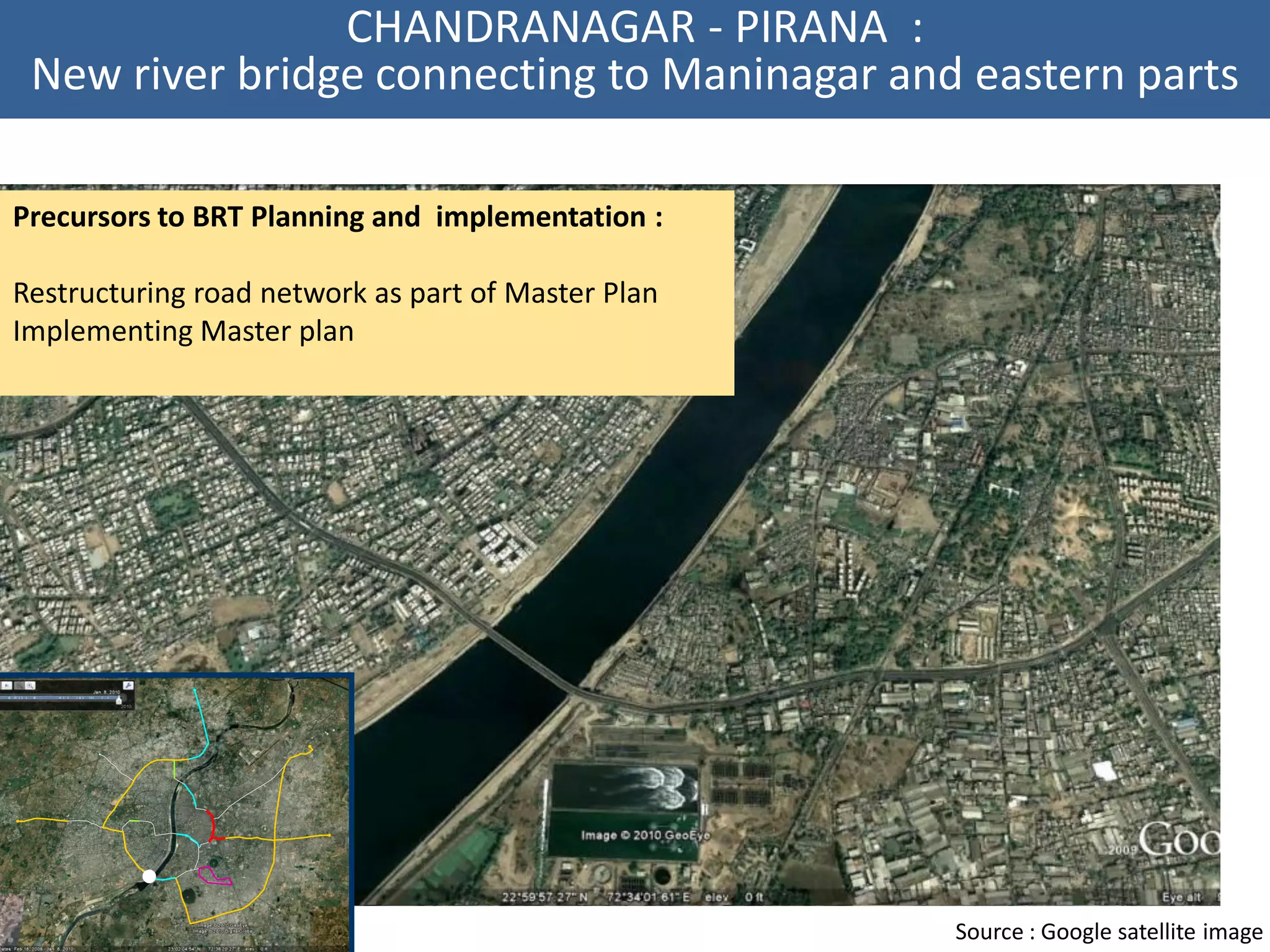 CHANDRANAGAR - PIRANA :
 New river bridge connecting to Maninagar and eastern parts

Precursors to BRT Planning and implementation :

Restructuring road network as part of Master Plan
Implementing Master plan




                                                    Source : Google satellite image
 