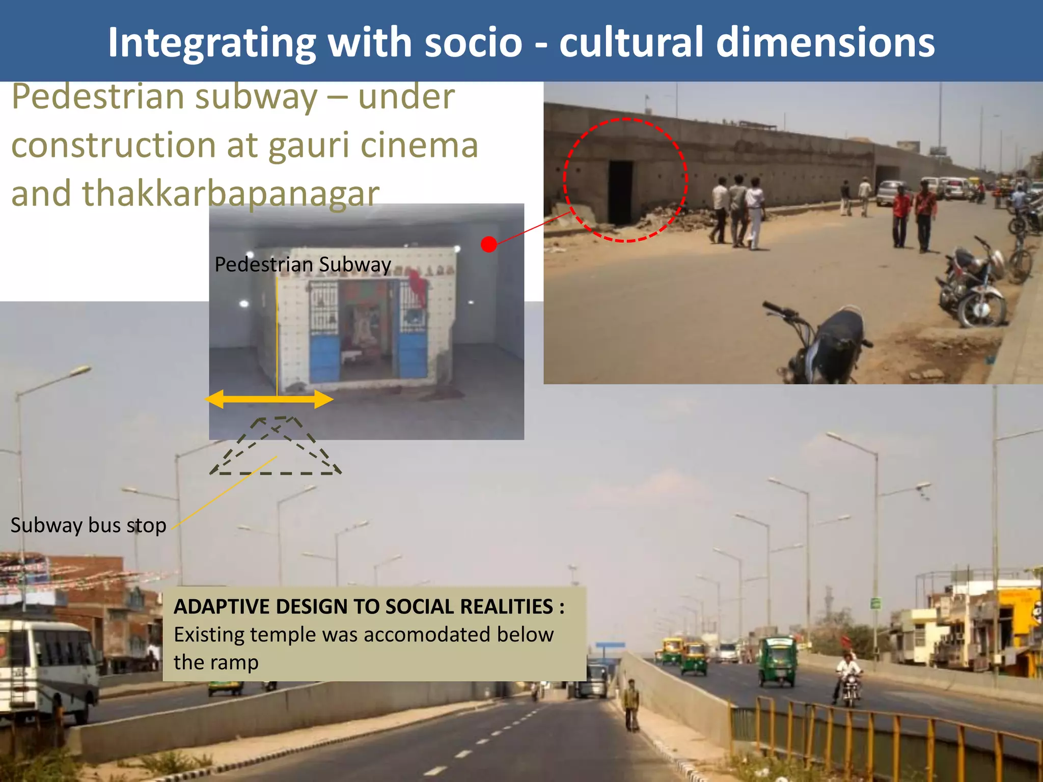 Integrating with socio - cultural dimensions
Pedestrian subway – under
construction at gauri cinema
and thakkarbapanagar
                     Pedestrian Subway




Subway bus stop


                  ADAPTIVE DESIGN TO SOCIAL REALITIES :
                  Existing temple was accomodated below
                  the ramp
 
