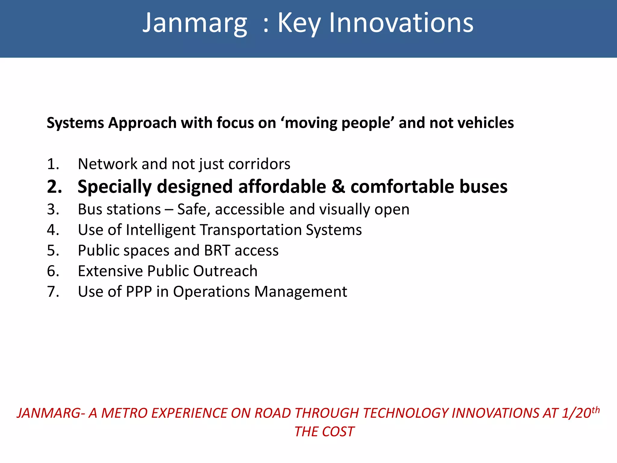Janmarg : Key Innovations


   Systems Approach with focus on ‘moving people’ and not vehicles

   1.   Network and not just corridors
   2. Specially designed affordable & comfortable buses
   3.   Bus stations – Safe, accessible and visually open
   4.   Use of Intelligent Transportation Systems
   5.   Public spaces and BRT access
   6.   Extensive Public Outreach
   7.   Use of PPP in Operations Management




JANMARG- A METRO EXPERIENCE ON ROAD THROUGH TECHNOLOGY INNOVATIONS AT 1/20th
                                    THE COST
 