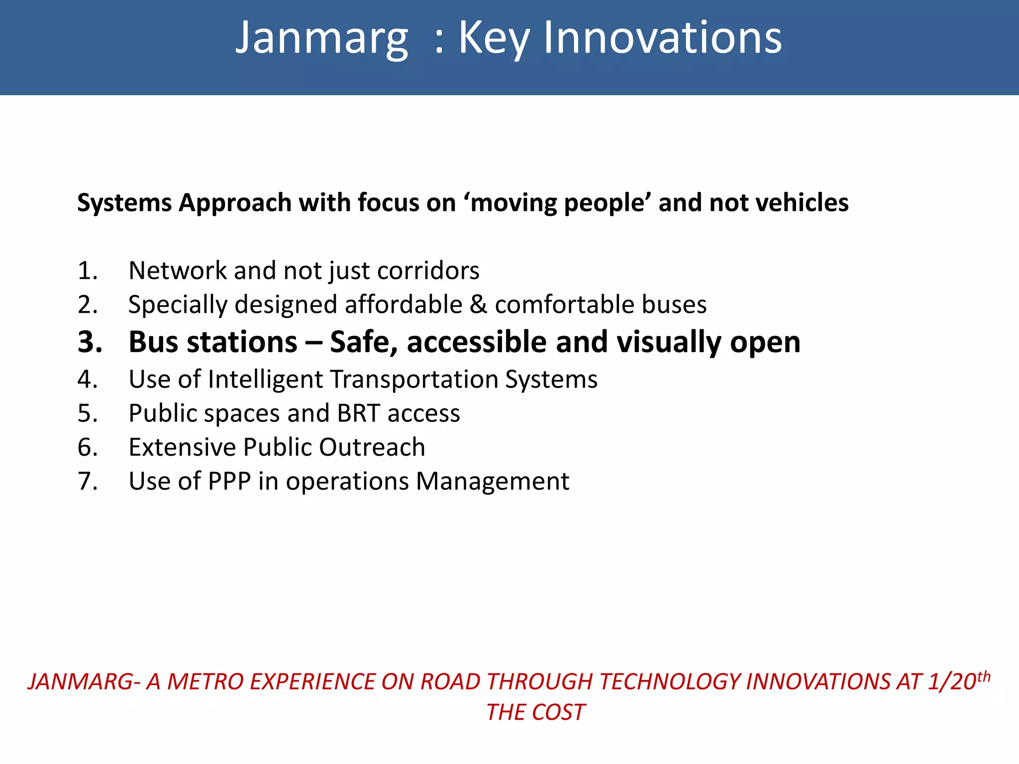Janmarg : Key Innovations


   Systems Approach with focus on ‘moving people’ and not vehicles

   1.   Network and not just corridors
   2.   Specially designed affordable & comfortable buses
   3. Bus stations – Safe, accessible and visually open
   4.   Use of Intelligent Transportation Systems
   5.   Public spaces and BRT access
   6.   Extensive Public Outreach
   7.   Use of PPP in operations Management




JANMARG- A METRO EXPERIENCE ON ROAD THROUGH TECHNOLOGY INNOVATIONS AT 1/20th
                                    THE COST
 