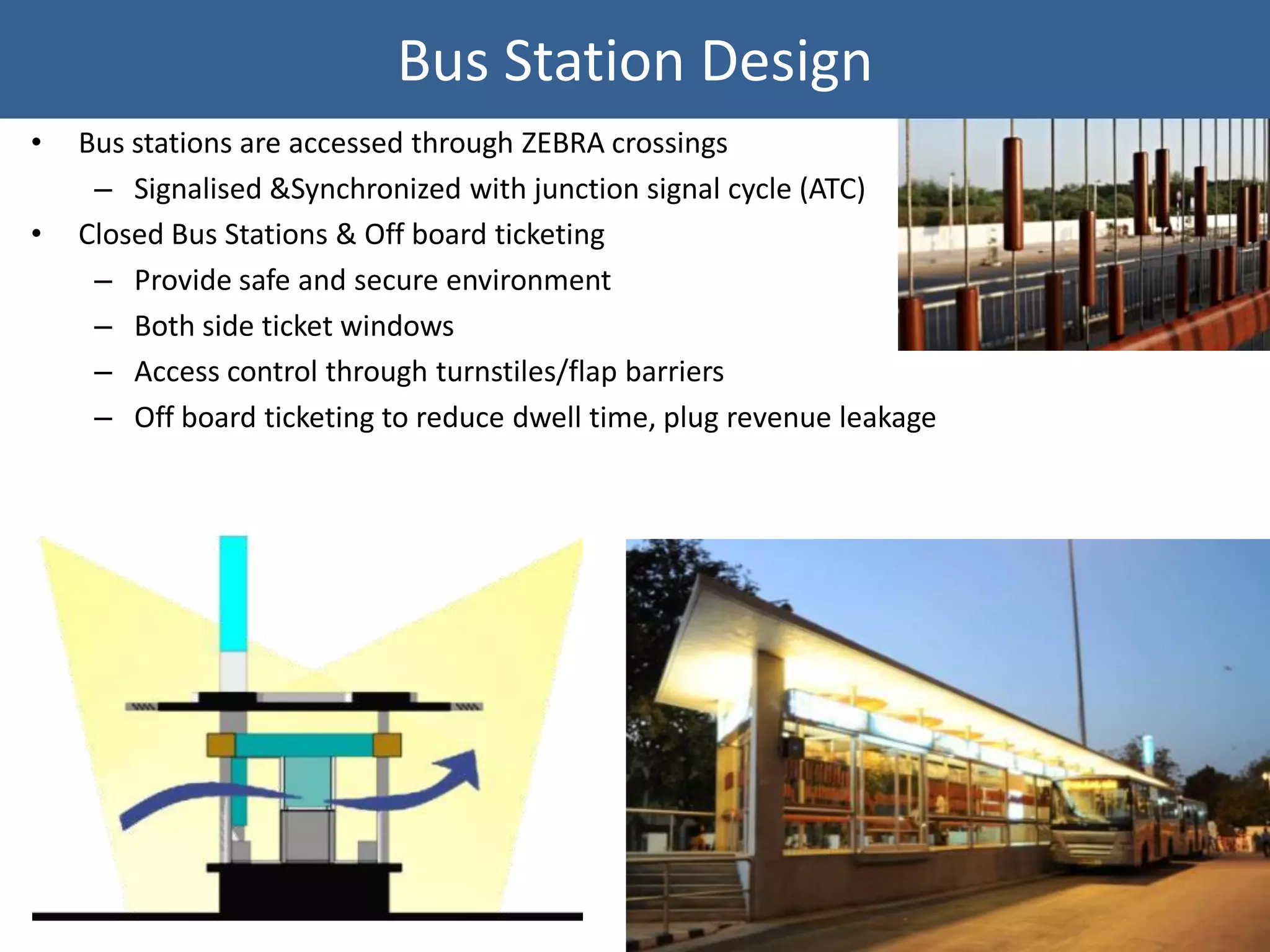 Bus Station Design
•   Bus stations are accessed through ZEBRA crossings
     – Signalised &Synchronized with junction signal cycle (ATC)
•   Closed Bus Stations & Off board ticketing
     – Provide safe and secure environment
     – Both side ticket windows
     – Access control through turnstiles/flap barriers
     – Off board ticketing to reduce dwell time, plug revenue leakage
 