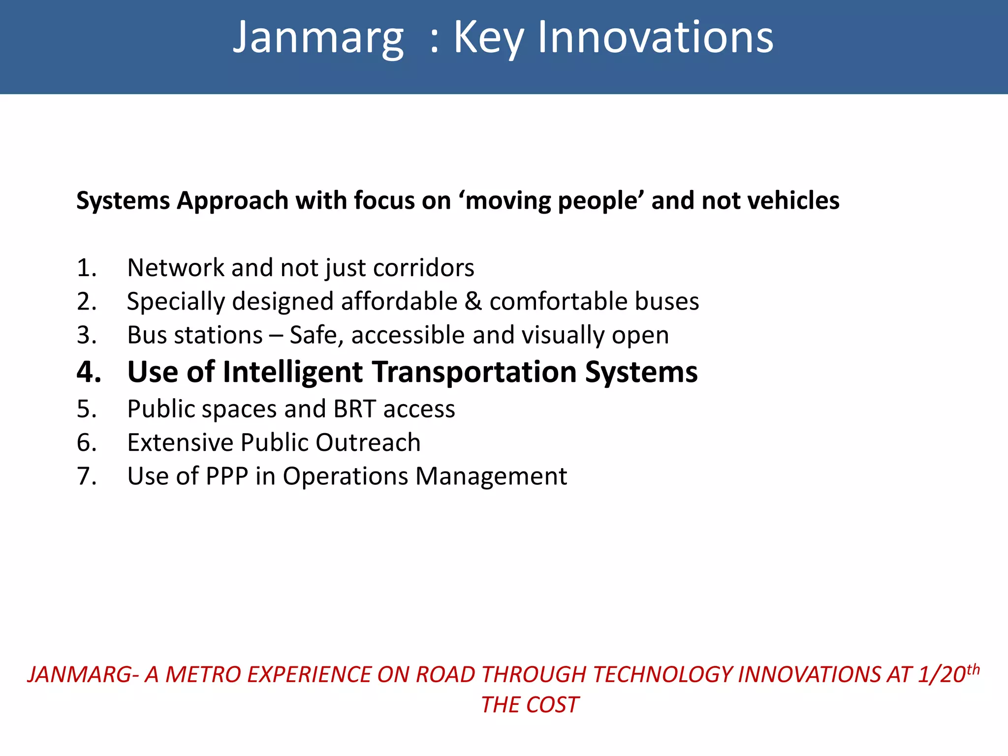 Janmarg : Key Innovations


   Systems Approach with focus on ‘moving people’ and not vehicles

   1.   Network and not just corridors
   2.   Specially designed affordable & comfortable buses
   3.   Bus stations – Safe, accessible and visually open
   4. Use of Intelligent Transportation Systems
   5.   Public spaces and BRT access
   6.   Extensive Public Outreach
   7.   Use of PPP in Operations Management




JANMARG- A METRO EXPERIENCE ON ROAD THROUGH TECHNOLOGY INNOVATIONS AT 1/20th
                                    THE COST
 