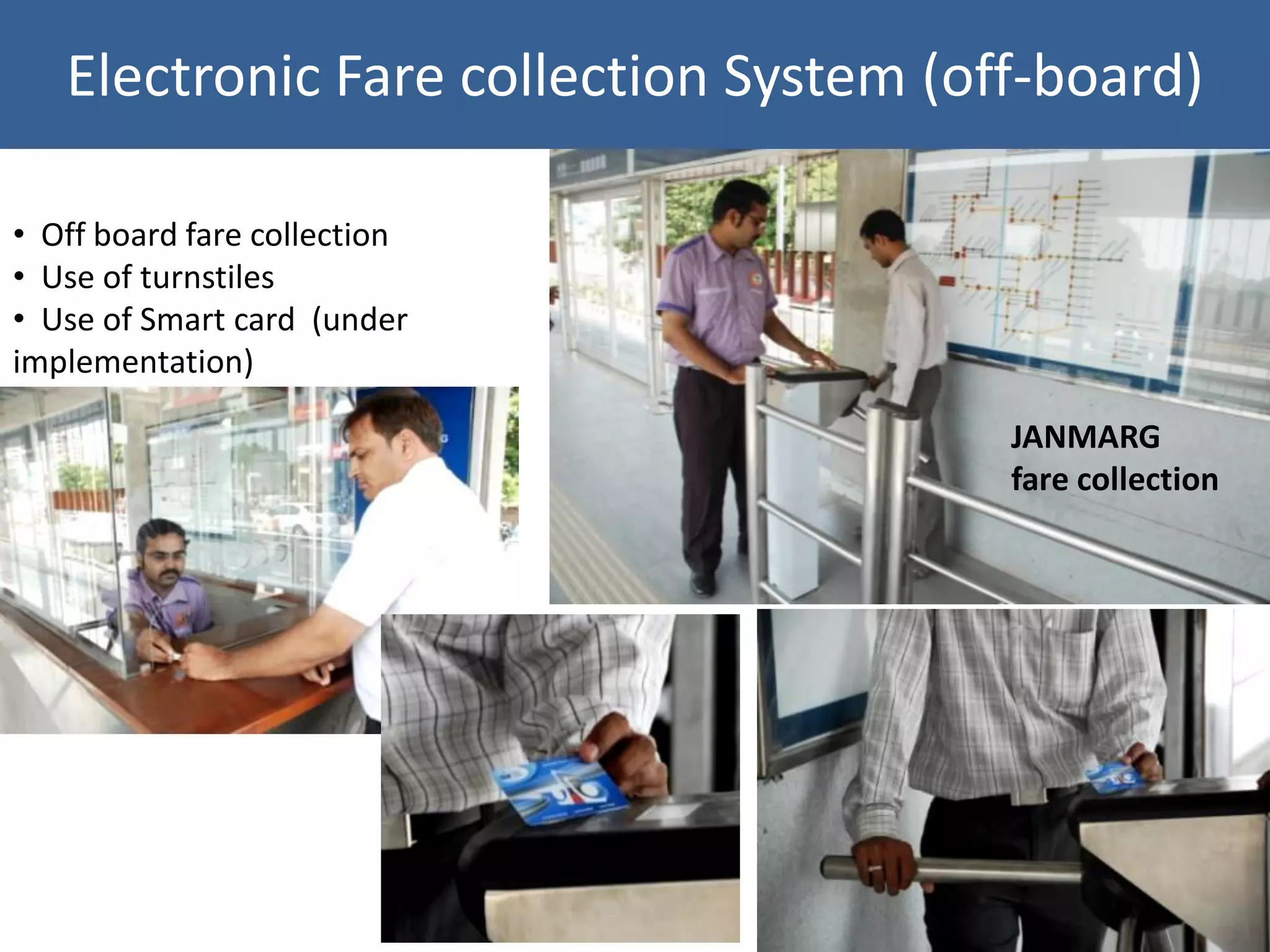 Electronic Fare collection System (off-board)

• Off board fare collection
• Use of turnstiles
• Use of Smart card (under
implementation)

                                        JANMARG
                                        fare collection
 